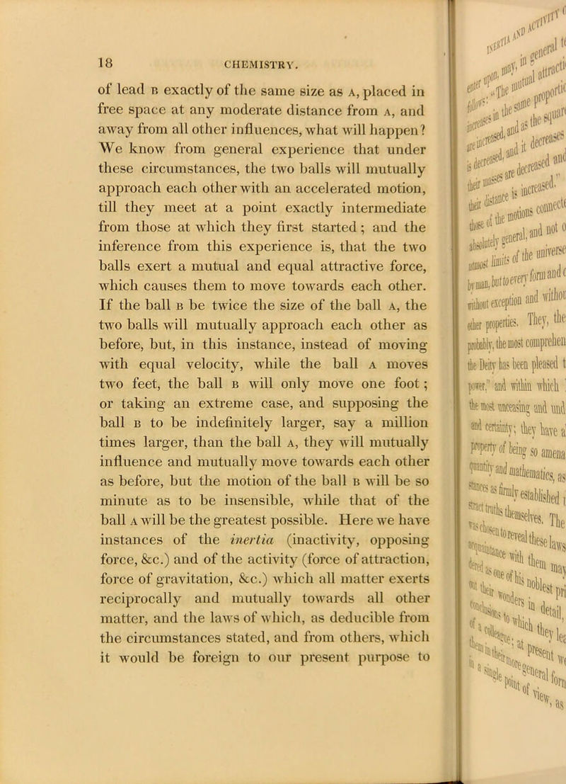 of lead b exactly of the same size as a, placed in free space at any moderate distance from a, and away from all other influences, what will happen? We know from general experience that under these circumstances, the two balls will mutually approach each other with an accelerated motion, till they meet at a point exactly intermediate from those at which they first started ; and the inference from this experience is, that the two balls exert a mutual and equal attractive force, which causes them to move towards each other. If the ball b be twice the size of the ball a, the two balls will mutually approach each other as before, but, in this instance, instead of moving with equal velocity, while the ball a moves two feet, the ball b will only move one foot; or taking an extreme case, and supposing the ball b to be indefinitely larger, say a million times larger, than the ball a, they will mutually influence and mutually move towards each other as before, but the motion of the ball b will be so minute as to be insensible, while that of the ball a will be the greatest possible. Here we have instances of the inertia (inactivity, opposing force, &c.) and of the activity (force of attraction, force of gravitation, &c.) which all matter exerts reciprocally and mutually towards all other matter, and the laws of which, as deducible from the circumstances stated, and from others, which it would be foreign to our present purpose to 1$E! u”1*' -Tcrti' V1 ased. ns connect haiimeiy ^nera'' ^ umoil toils of thf I, buffoon’ without exception and witlii oilier properties. They, tl probably, the most comprehe the Deity has been pleased per;’ and within which the most unceasing and m and certainty; they hate properly of being so amei