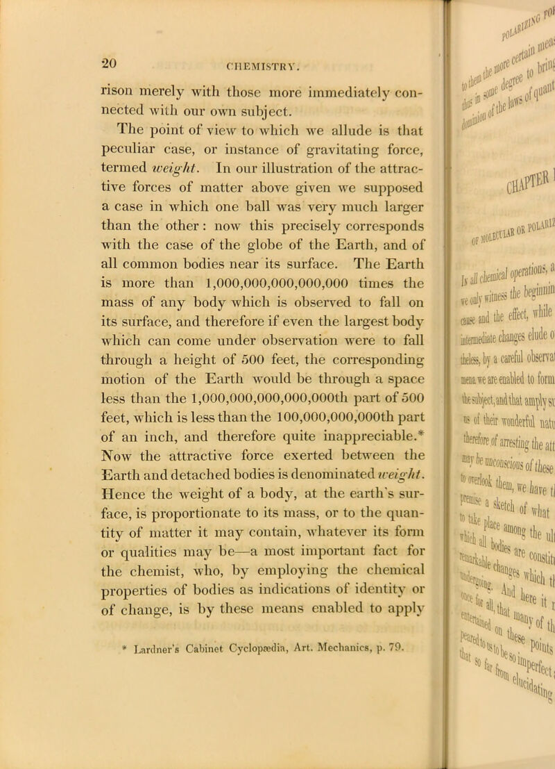 rison merely with those more immediately con- nected with our own subject. The point of view to which we allude is that peculiar case, or instance of gravitating force, termed iveight. In our illustration of the attrac- tive forces of matter above given we supposed a case in which one ball was very much larger than the other : now this precisely corresponds with the case of the globe of the Earth, and of all common bodies near its surface. The Earth is more than 1,000,000,000,000,000 times the mass of any body which is observed to fall on its surface, and therefore if even the largest body which can come under observation were to fall through a height of 500 feet, the corresponding motion of the Earth would be through a space less than the 1,000,000,000,000,000th part of 500 feet, which is less than the 100,000,000,000th part of an inch, and therefore quite inappreciable.* Now the attractive force exerted between the Earth and detached bodies is denominated iveiglit. Hence the weight of a body, at the earth's sur- face, is proportionate to its mass, or to the quan- tity of matter it may contain, whatever its form or qualities may be—a most important fact for the chemist, who, by employing the chemical properties of bodies as indications of identity or of change, is by these means enabled to apply * Lardner’s Cabinet Cyclopaedia, Art. Mechanics, p. 79. to1 :lt# Pliant **’>!<*' of q* -hapteR or aid tit * intermediate changes elude o theless, by a careful ohsen al menace are enabled to form tbt sahject, and that amply si’ a? of their wonderful natn therefore of arresting the alt fee HDcoiiscious of ihese