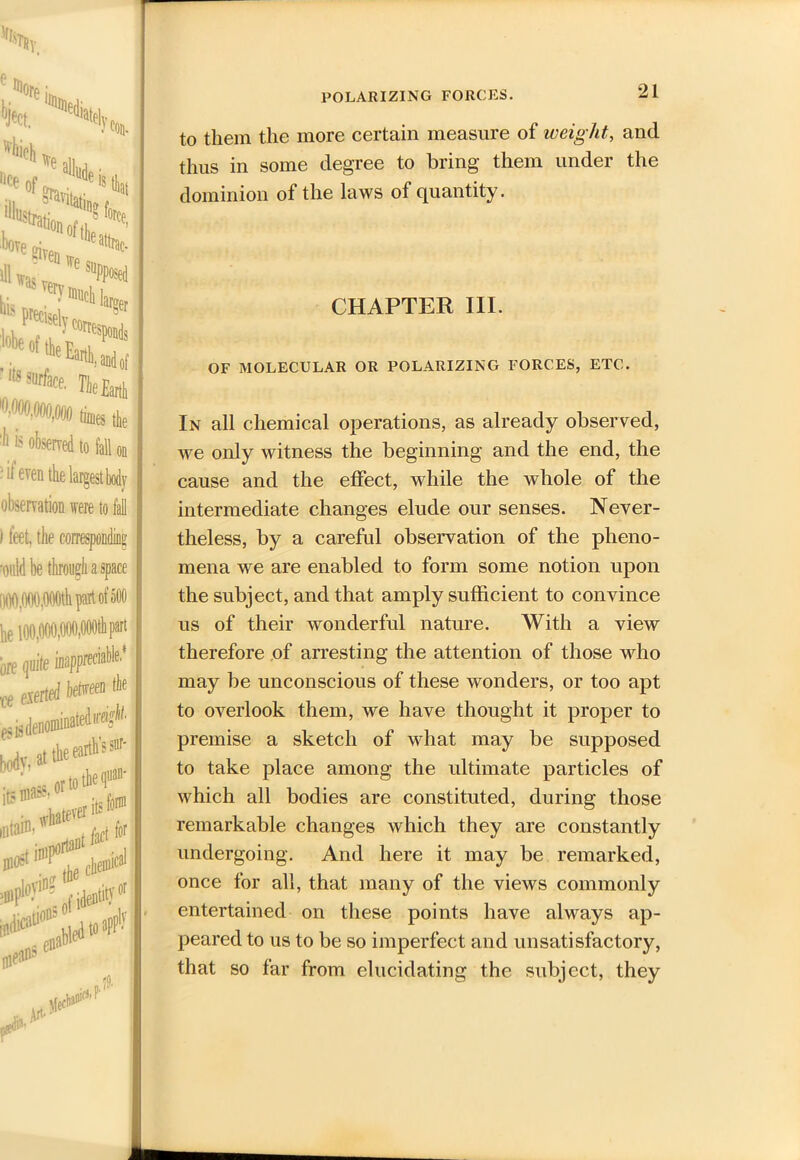 POLARIZING FORCES. e ^ore l W *hH »e. f'-raf d'i!4 P msely cortespon, lobe«H^ *Wfat,. jfeEar ”mm,m times ,1 'll is ofesmed to fall, • ^ even the largest body observation were to fall ) feet, the corresponding •ould be through a space DOO.OOO.OOOth part of 500 to them the more certain measure of weight,, and thus in some degree to bring them under the dominion of the laws of quantity. CHAPTER III. OF MOLECULAR OR POLARIZING FORCES, ETC. In all chemical operations, as already observed, we only witness the beginning and the end, the cause and the effect, while the whole of the intermediate changes elude our senses. Never- theless, by a careful observation of the pheno- mena we are enabled to form some notion upon the subject, and that amply sufficient to convince us of their wonderful nature. With a view therefore of arresting the attention of those who may be unconscious of these wonders, or too apt to overlook them, we have thought it proper to premise a sketch of what may be supposed to take place among the ultimate particles of which all bodies are constituted, during those remarkable changes which they are constantly undergoing. And here it may be remarked, once for all, that many of the views commonly entertained on these points have always ap- peared to us to be so imperfect and unsatisfactory, that so far from elucidating the subject, they