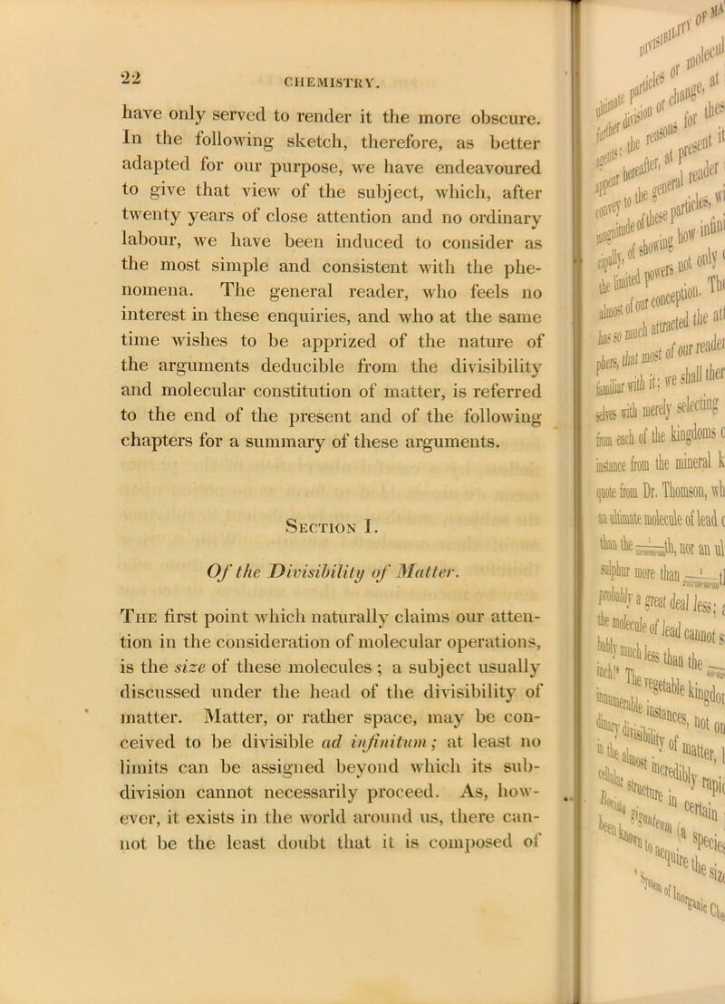 liave only served to render it the more obscure. In the following sketch, therefore, as better adapted for our purpose, we have endeavoured to give that view of the subject, which, after twenty years of close attention and no ordinary labour, we have been induced to consider as the most simple and consistent with the phe- nomena. The general reader, who feels no interest in these enquiries, and who at the same time wishes to be apprized of the nature of the arguments deducible from the divisibility and molecular constitution of matter, is referred to the end of the present and of the following- chapters for a summary of these arguments. Section I. Of the Divisibility of Matter. The first point which naturally claims our atten- tion in the consideration of molecular operations, is the size of these molecules ; a subject usually discussed under the head of the divisibility of matter. Matter, or rather space, may be con- ceived to be divisible ad infinitum; at least no limits can be assigned beyond which its sub- division cannot necessarily proceed. As, how- ever, it exists in the world around us, there can- not be the least doubt that it is composed of nr1111 ■111 91 lie Present H if* t0 aijuoit °f °uT COllC, d (jjg all ^attraCted “ tlltker yirl# ill «*>l11,9 idles with merely selecting from each of the kingdoms c instance from the mineral k quote from Dr. Thomson, wli anultimate molecule of lead c ^e—^noraiul M>hiir more than —i tl Jfa great deal Jess; j #iW cannot si Tie wiSl ■regelabie kiugtloi ~* '“stance! „ to abto •• 1Ualter, \ SCjHit sir*