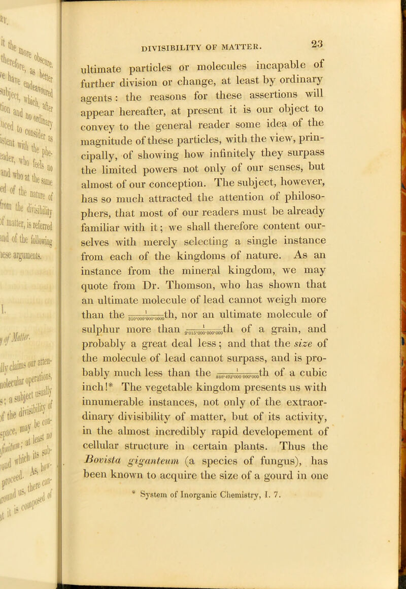 matter, is referred tfld of the following lese arguments, DIVISIBILITY OF MATTER. ultimate particles or molecules incapable of further division or change, at least by ordinary agents: the reasons for these assertions will appear hereafter, at present it is our object to convey to the general reader some idea of the magnitude of these particles, with the view, prin- cipally, of showing how infinitely they surpass the limited powers not only ol our senses, but almost of our conception. The subject, however, has so much attracted the attention of philoso- phers, that most of our readers must be already familiar with it; we shall therefore content our- selves with merely selecting a single instance from each of the kingdoms of nature. As an instance from the mineral kingdom, we may quote from Dr. Thomson, who has shown that an ultimate molecule of lead cannot weigh more than the 310.000.007^fh, nor an ultimate molecule of sulphur more than i^^^tli of a grain, and probably a great deal less; and that the size of the molecule of lead cannot surpass, and is pro- bably much less than the 00U.QU0tli of a cubic inch!* The vegetable kingdom presents us with innumerable instances, not only of the extraor- dinary divisibility of matter, but of its activity, in the almost incredibly rapid developement of cellular structure in certain plants. Thus the Bovista giganteum (a species of fungus), has been known to acquire the size of a gourd in one * System of Inorganic Chemistry, 1.7.