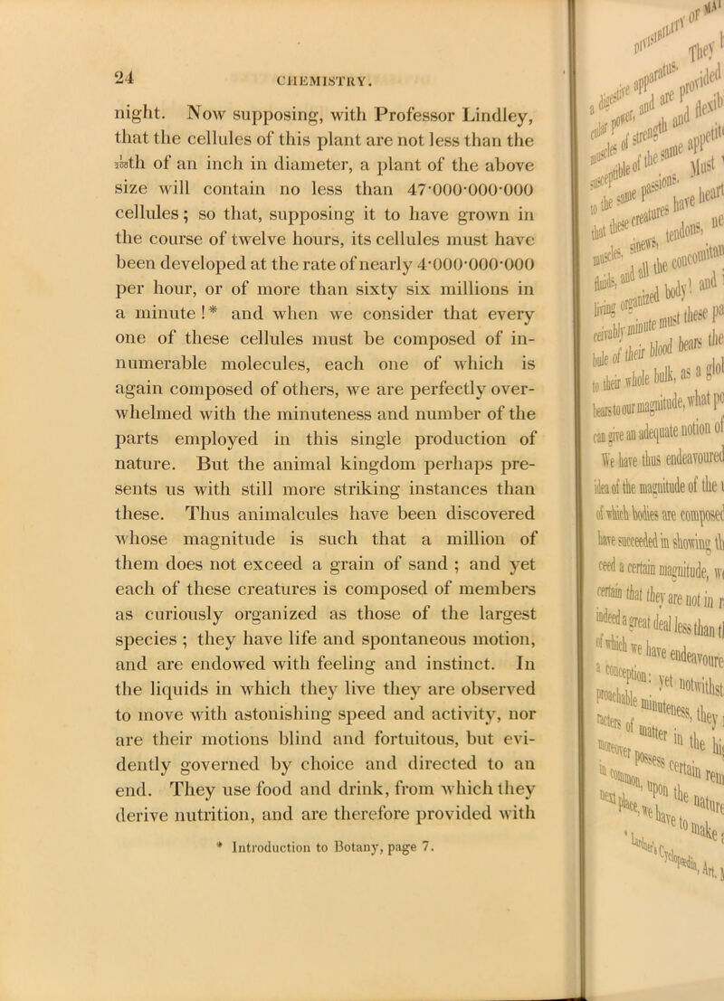 24 night. Now supposing, with Professor Lindley, that the cellules of this plant are not less than the 5UI1 of an inch in diameter, a plant of the above size will contain no less than 47-000*000*000 cellules; so that, supposing it to have grown in the course of twelve hours, its cellules must have been developed at the rate of nearly 4-000-000-000 per hour, or of more than sixty six millions in a minute ! * and when we consider that every one of these cellules must be composed of in- numerable molecules, each one of which is again composed of others, we are perfectly over- whelmed with the minuteness and number of the parts employed in this single production of nature. But the animal kingdom perhaps pre- sents us with still more striking instances than these. Thus animalcules have been discovered whose magnitude is such that a million of them does not exceed a grain of sand ; and yet each of these creatures is composed of members as curiously organized as those of the largest species ; they have life and spontaneous motion, and are endowed with feeling and instinct. In the liquids in which they live they are observed to move with astonishing speed and activity, nor are their motions blind and fortuitous, but evi- dently governed by choice and directed to an end. They use food and drink, from which they derive nutrition, and are therefore provided with X' on1 ,etit< aI11 ^ , ,f te * 9I* :. ...eooit® (00 1 and abJyiiiiiiDtemus these pa beareto our magnitude, what po of can give an o We tee thus endeavoured magnitude of the 1 of which Mies are composed hare succeeded in showing \b «*d t certain magnitude, wi ^ that thejr are not ia r, ■'* we a inception: oure vet aotwithst; 'We to fein nature ’In. 1