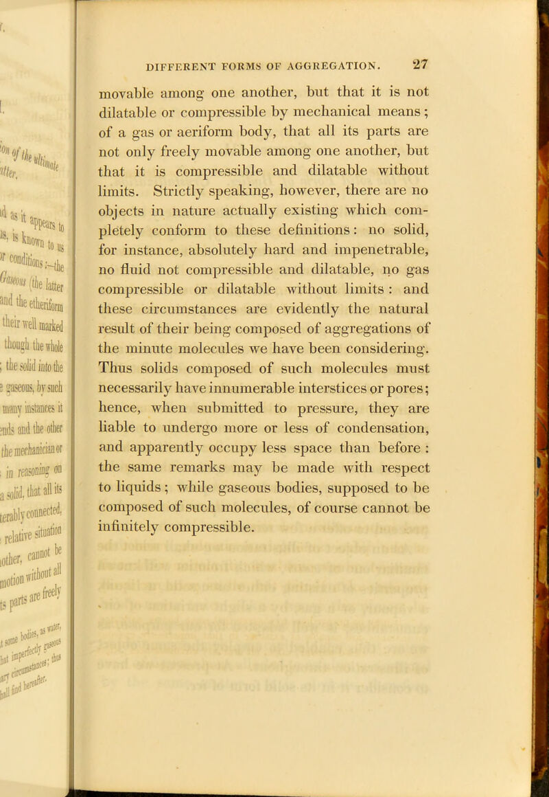 i#* »/*,/(,■ te)ls known t, Conditions;, (tk la nnd the etherifi though the whole ; the solid into the e 2aseous, bv such many instances it mils and the other the mechanician or ; in reasoning on a solid, that all its terablv connected, ; relative situation oilier. * movable among' one another, but that it is not dilatable or compressible by mechanical means ; of a gas or aeriform body, that all its parts are not only freely movable among one another, but that it is compressible and dilatable without limits. Strictly speaking, however, there are no objects in nature actually existing which com- pletely conform to these definitions: no solid, for instance, absolutely hard and impenetrable, no fluid not compressible and dilatable, no gas compressible or dilatable without limits : and these circumstances are evidently the natural result of their being composed of aggregations of the minute molecules we have been considering. Thus solids composed of such molecules must necessarily have innumerable interstices or pores; hence, when submitted to pressure, they are liable to undergo more or less of condensation, and apparently occupy less space than before : the same remarks may be made with respect to liquids; while gaseous bodies, supposed to be composed of such molecules, of course cannot be infinitely compressible.