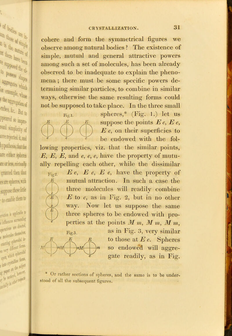 5 Of 'jQies „ N< a'V re e of suPPosed LVe'bei :en i0 A 0, ^'Heb >1^ “Hfc. Bml( PPeared so impro- lsual simplicity 0f rave rejected it, and hypothesis, that tie are either spheres ire orless. nrtwllij OTted then that es are spheres, with suppose these little ■ to enable them to ;mtion is appticabte to son are i .iecnlcs them exertin? fl % tidal **' f niw ,rbe ,thes«r DOW81 tern1 ills® A? „ 0* cohere and form the symmetrical figures we observe among natural bodies ? The existence of simple, mutual and general attractive powers among such a set of molecules, has been already observed to be inadequate to explain the pheno- mena ; there must be some specific powers de- termining similar particles, to combine in similar ways, otherwise the same resulting forms could not be supposed to take place. In the three small Fig.i. spheres,* (Fig. 1.) let us & jE suppose the points E e, E e, ( ) ( ) ( j E e, on their superficies to e e e be endowed with the fol- lowing properties, viz. that the similar points, E, E, E, and e, e, e, have the property of mutu- ally repelling each other, while the dissimilar E e, E e, E e, have the property of mutual attraction. In such a case the three molecules will readily combine E to e, as in Fig. 2, but in no other way. Now let us suppose the same three spheres to be endowed with pro- perties at the points M m, M m, M m, Fig3_ as in Fig. 3, very similar -E e to those at E e. Spheres so endowed will aggre- gate readily, as in Fig. E Afl >Ai * Or rather sections of spheres, and the same is to be under- stood of all the subsequent figures.