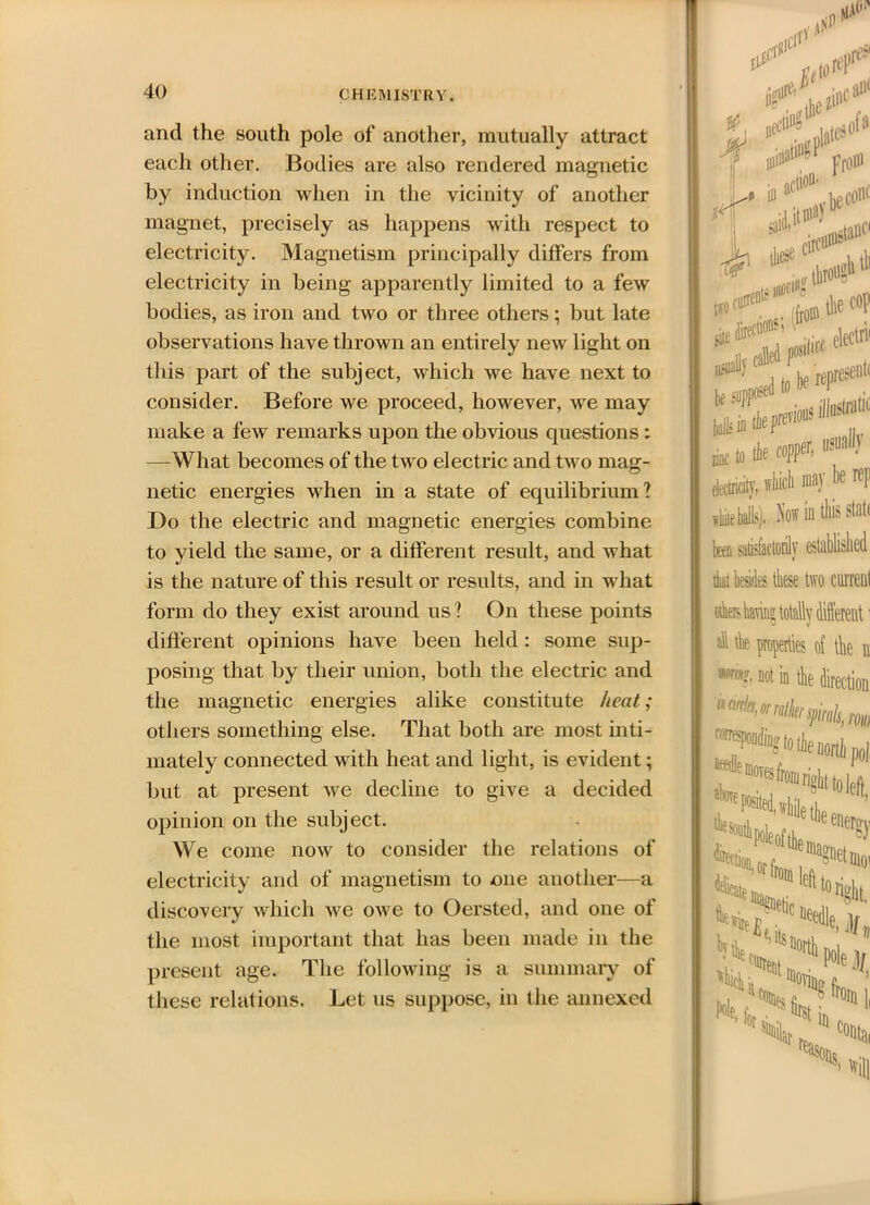 and the south pole of another, mutually attract each other. Bodies are also rendered magnetic by induction when in the vicinity of another magnet, precisely as happens with respect to electricity. Magnetism principally differs from electricity in being apparently limited to a few bodies, as iron and two or three others; but late observations have thrown an entirely new light on this part of the subject, which we have next to consider. Before we proceed, however, we may make a few remarks upon the obvious questions : —What becomes of the two electric and two mag- netic energies when in a state of equilibrium? Do the electric and magnetic energies combine to yield the same, or a different result, and what is the nature of this result or results, and in what form do they exist around us? On these points different opinions have been held: some sup- posing that by their union, both the electric and the magnetic energies alike constitute heat; others something else. That both are most inti- mately connected with heat and light, is evident; but at present we decline to give a decided opinion on the subject. We come now to consider the relations of electricity and of magnetism to one another—a discovery which we owe to Oersted, and one of the most important that has been made in the present age. The following is a summary of these relations. Let us suppose, in the annexed agthe ** cl#* nii from saiflt these italic t*o circus llTOI#1 tie c«P *** ■ -mm be representc ktit'ter0'0 „ „„ to tie copper, »■«* elrtieily, which »)' I* ^l1 - in this state been satisfactorily esta that besides these two current having totally different1 nil the properties of the n W'rin?, not in the direction “Iwknpkkm right to |eft direct! i«ot, fcStS