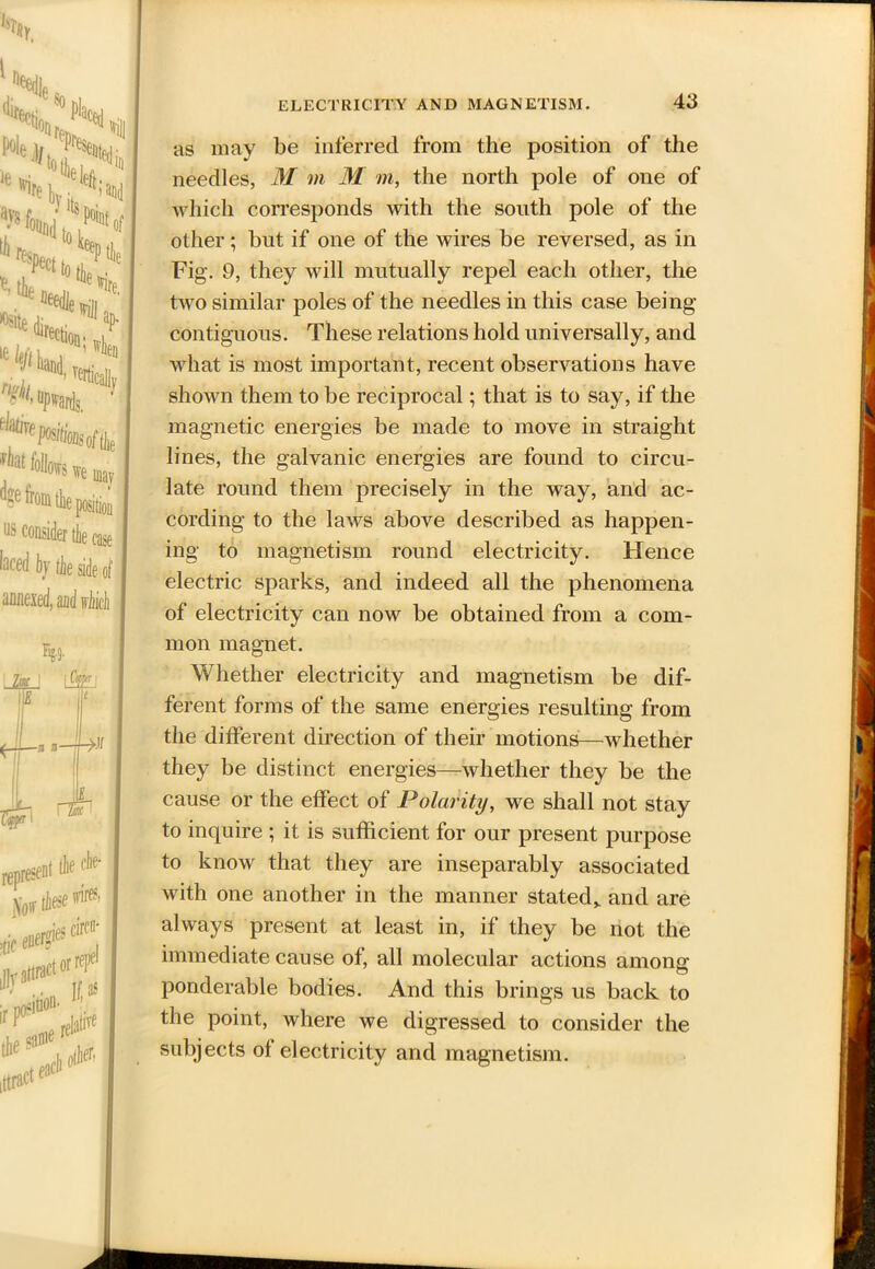 as may be inferred from the position of the needles, M m M m, the north pole of one of which corresponds with the south pole of the other; but if one of the wires be reversed, as in Fig. 9, they will mutually repel each other, the two similar poles of the needles in this case being contiguous. These relations hold universally, and what is most important, recent observations have shown them to be reciprocal; that is to say, if the magnetic energies be made to move in straight lines, the galvanic energies are found to circu- late round them precisely in the way, and ac- cording to the laws above described as happen- ing to magnetism round electricity. Hence electric sparks, and indeed all the phenomena of electricity can now be obtained from a com- mon magnet. Whether electricity and magnetism be dif- ferent forms of the same energies resulting from the different direction of their motions—whether they be distinct energies—whether they be the cause or the effect of Polarity, we shall not stay to inquire ; it is sufficient for our present purpose to know that they are inseparably associated with one another in the manner stated* and are always present at least in, if they be not the immediate cause of, all molecular actions among ponderable bodies. And this brings us back to the point, where we digressed to consider the subjects of electricity and magnetism.