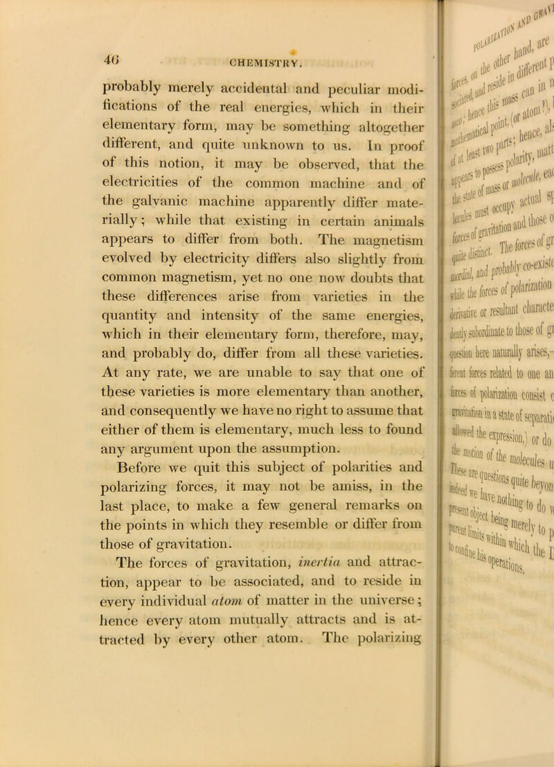 probably merely accidental and peculiar modi- fications of the real energies, which in their elementary form, may be something altogether different, and quite unknown to us. In proof of this notion, it may be observed, that the electricities of the common machine and of the galvanic machine apparently differ mate- rially ; while that existing in certain animals appears to differ from both. The magnetism evolved by electricity differs also slightly from common magnetism, yet no one now doubts that these differences arise from varieties in the quantity and intensity of the same energies, which in their elementary form, therefore, may, and probably do, differ from all these varieties. At any rate, we are unable to say that one of these varieties is more elementary than another, and consequently we have no right to assume that either of them is elementary, much less to found any argument upon the assumption. Before we quit this subject of polarities and polarizing forces, it may not be amiss, in the last place, to make a few general remarks on the points in which they resemble or differ from those of gravitation. The forces of gravitation, inertia and attrac- tion, appear to be associated, and to reside in every individual atom of matter in the universe; hence every atom mutually attracts and is at- tracted by every other atom. The polarizing jotia1 lea? lStt*oP‘ #1 stop sess p01 ilarity- matt ¥*^1 acid s! file the forces of polanzanon derivative or resultant charade dently subordinate to those ol gi question here naturally arises,- font forces related to one an foes of polarization consist o wtk® in a state of separata •‘Wtoajiesion) or do “tag to d0,. !“l be“g meiely to n Potions.