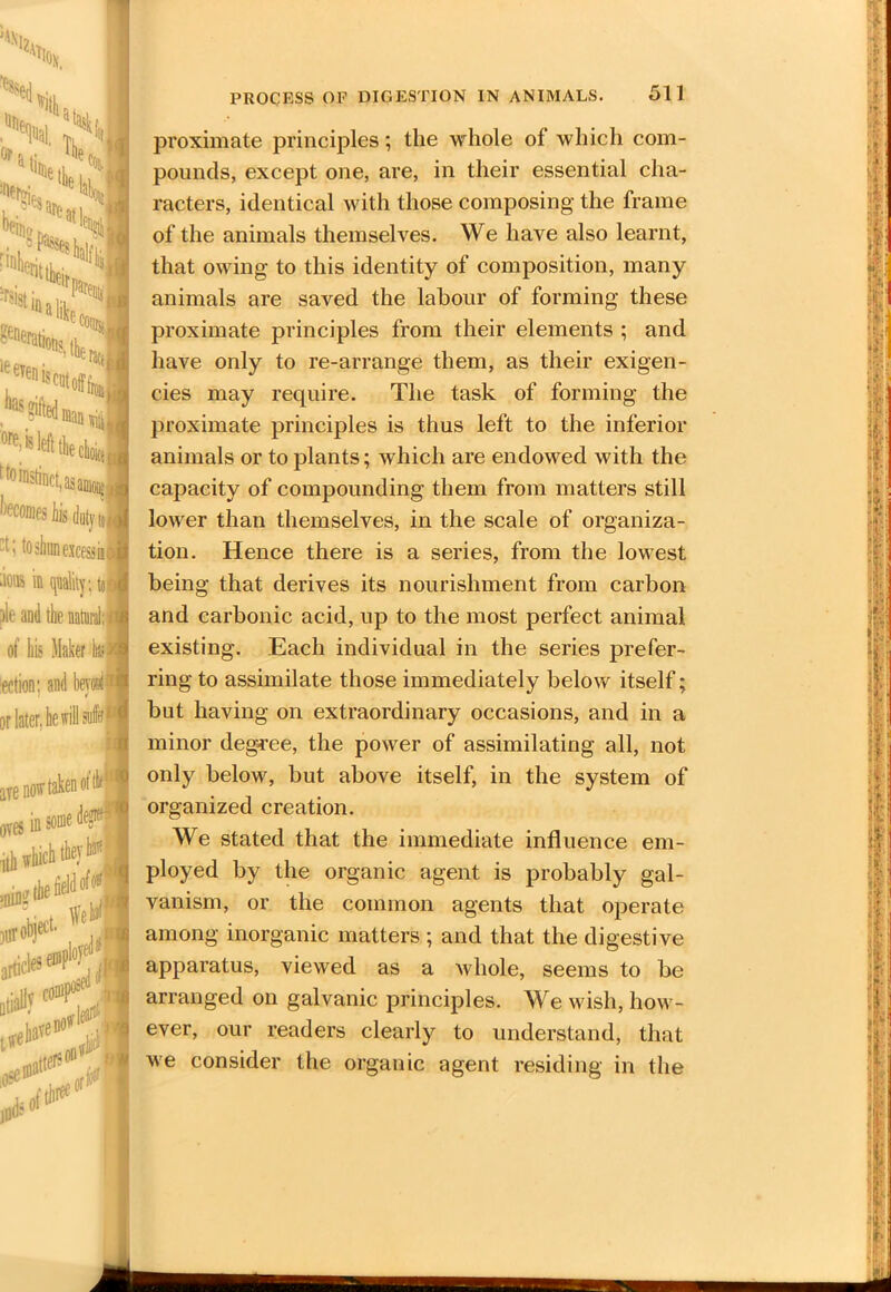 proximate principles; the whole of which com- pounds, except one, are, in their essential cha- racters, identical with those composing the frame of the animals themselves. We have also learnt, that owing to this identity of composition, many animals are saved the labour of forming these proximate principles from their elements ; and have only to re-arrange them, as their exigen- cies may require. The task of forming the proximate principles is thus left to the inferior animals or to plants; which are endowed with the capacity of compounding them from matters still lower than themselves, in the scale of organiza- tion. Hence there is a series, from the lowest being that derives its nourishment from carbon and carbonic acid, up to the most perfect animal, existing. Each individual in the series prefer- ring to assimilate those immediately below itself; but having on extraordinary occasions, and in a minor degree, the power of assimilating all, not only below, but above itself, in the system of organized creation. We stated that the immediate influence em- ployed by the organic agent is probably gal- vanism, or the common agents that operate among inorganic matters ; and that the digestive apparatus, viewed as a whole, seems to be arranged on galvanic principles. We wish, how- ever, our readers clearly to understand, that we consider the organic agent residing in the