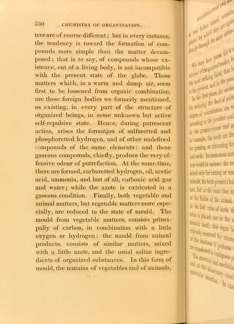 ters are of course different; but in every instance, the tendency is toward the formation of com- pounds more simple than the matter decom- posed ; that is to say, of compounds whose ex- istence, out of a living body, is not incompatible with the present state of the globe. Those matters which, in a warm and damp air, seem first to be loosened from organic combination, are those foreign bodies we formerly mentioned, as existing, in every part of the structure of organized beings, in some unknown but active self-repulsive state. Hence, during putrescent action, arises the formation of sulfuretted and phosphoretted hydrogen, and of other undefined compounds of the same elements: and these gaseous compounds, chiefly, produce the very of- fensive odour of putrefaction. At the same time, there are formed, carburetted hydrogen, oil, acetic acid, ammonia, and last of all, carbonic acid gas and water; while the azote is extricated in a gaseous condition. Finally, both vegetable and animal matters, but vegetable matters more espe- cially, are reduced to the state of mould. The mould from vegetable matters, consists princi- pally of carbon, in combination with a little oxygen or hydrogen: the mould from animal products, consists of similar matters, mixed with a little azote, and the usual saline ingre- dients of organized substances. In this form of mould, the remains of vegetables and of animals, net* P1 tbusg sjss-r for efinding or trituTating it[ and seeds. In carnivorous anil ture would be useless: the ter suited only for cutting, or teat animals, the teeth present a toti ture, hut at the same time ar to the habits of the animal. “ fowl tribe of birds, tt ^mach itself. *!.• a*,; ’ orS» I* P*1®! 1,1 I^all % ca„9l III 'on,