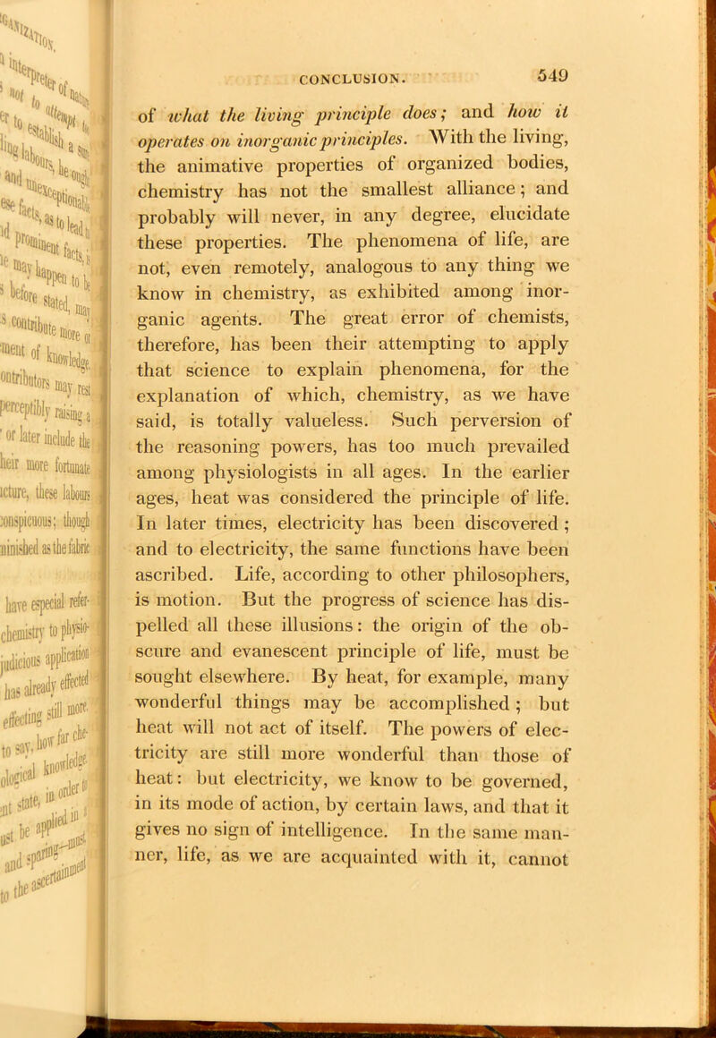 X, 1 Stg,. 1M ' V _ S[ It %fl . 1 ^kh ^ XS; | I id iei ^q, % ^effiore0lil 'ment 01 hovleJ 0ntribu^ may u 1 perceptibly raising.. ' or later include tie heir more fortunate icture, these labours j # j conspicuous; have especial refer- j chemistry to physio- judicious a] has already61 effecting si morf' & k,ii “.fX of what the living principle does; and. how it operates on inorganic principles. With the living, the animative properties ot organized bodies, chemistry has not the smallest alliance; and probably will never, in any degree, elucidate these properties. The phenomena of life, are not, even remotely, analogous to any thing we know in chemistry, as exhibited among inor- ganic agents. The great error of chemists, therefore, has been their attempting to apply that science to explain phenomena, for the explanation of which, chemistry, as we have said, is totally valueless. Such perversion of the reasoning powers, has too much prevailed among physiologists in all ages. In the earlier ages, heat was considered the principle of life. In later times, electricity has been discovered ; and to electricity, the same functions have been ascribed. Life, according to other philosophers, is motion. But the progress of science has dis- pelled all these illusions: the origin of the ob- scure and evanescent principle of life, must be sought elsewhere. By heat, for example, many wonderful things may be accomplished; but heat will not act of itself. The powers of elec- tricity are still more wonderful than those of heat: but electricity, we know to be governed, in its mode of action, by certain laws, and that it gives no sign of intelligence. In the same man- ner, life, as we are acquainted with it, cannot