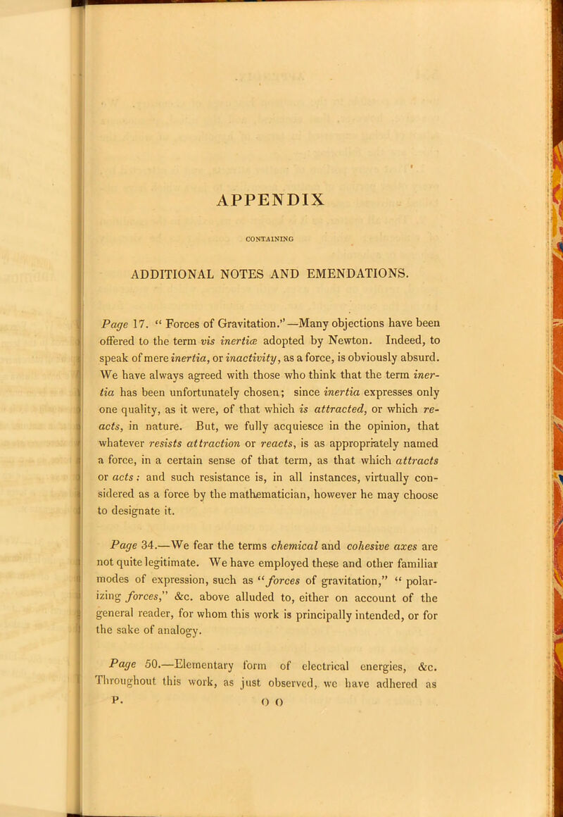 APPENDIX CONTAINING ADDITIONAL NOTES AND EMENDATIONS. Page 17. “ Forces of Gravitation.’’—Many objections have been offered to the term vis inertice adopted by Newton. Indeed, to speak of mere inertia, or inactivity, as a force, is obviously absurd. We have always agreed with those who think that the term iner- tia has been unfortunately chosen; since inertia expresses only ) one quality, as it were, of that which is attracted, or which re- acts, in nature. But, we fully acquiesce in the opinion, that whatever resists attraction or reacts, is as appropriately named a force, in a certain sense of that term, as that which attracts or acts; and such resistance is, in all instances, virtually con- sidered as a force by the mathematician, however he may choose 1 to designate it. Page 34.—We fear the terms chemical and cohesive axes are not quite legitimate. We have employed these and other familiar modes of expression, such as “ forces of gravitation,” “ polar- izing forces, &c. above alluded to, either on account of the general reader, for whom this work is principally intended, or for the sake of analogy. Page 50.—Elementary form of electrical energies, &c. Throughout this work, as just observed, we have adhered as P. O ()