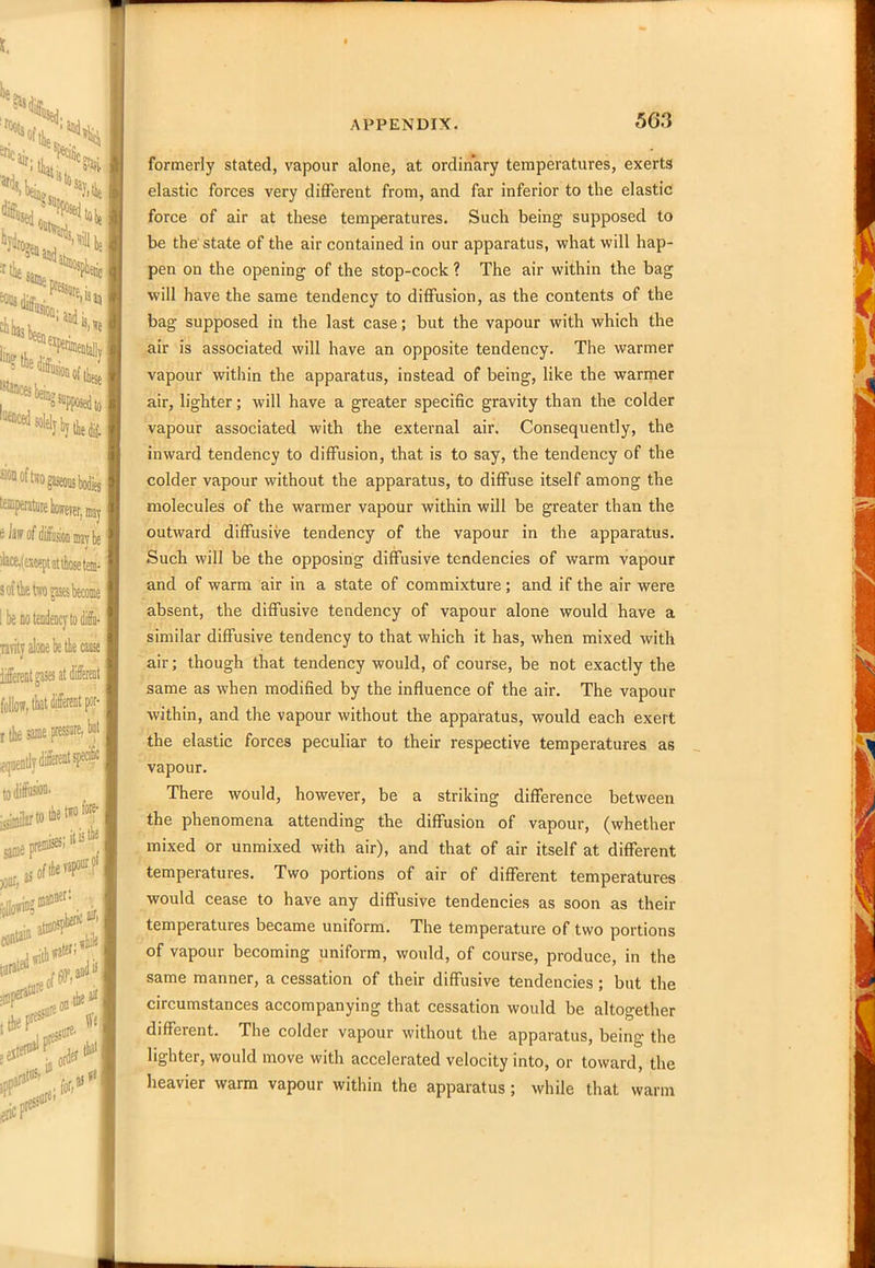 5G3 formerly stated, vapour alone, at ordinary temperatures, exerts elastic forces very different from, and far inferior to the elastic force of air at these temperatures. Such being supposed to be the state of the air contained in our apparatus, what will hap- pen on the opening of the stop-cock ? The air within the bag will have the same tendency to diffusion, as the contents of the bag supposed in the last case; but the vapour with which the air is associated will have an opposite tendency. The warmer vapour within the apparatus, instead of being, like the warmer air, lighter; will have a greater specific gravity than the colder vapour associated with the external air. Consequently, the inward tendency to diffusion, that is to say, the tendency of the colder vapour without the apparatus, to diffuse itself among the molecules of the warmer vapour within will be greater than the outward diffusive tendency of the vapour in the apparatus. Such will be the opposing diffusive tendencies of warm vapour and of warm air in a state of commixture; and if the air were absent, the diffusive tendency of vapour alone would have a similar diffusive tendency to that which it has, when mixed with air; though that tendency would, of course, be not exactly the same as when modified by the influence of the air. The vapour within, and the vapour without the apparatus, would each exert the elastic forces peculiar to their respective temperatures as vapour. There would, however, be a striking difference between the phenomena attending the diffusion of vapour, (whether mixed or unmixed with air), and that of air itself at different temperatures. Two portions of air of different temperatures would cease to have any diffusive tendencies as soon as their temperatures became uniform. The temperature of two portions of vapour becoming uniform, would, of course, produce, in the same manner, a cessation of their diffusive tendencies ; but the circumstances accompanying that cessation would be altogether different. The colder vapour without the apparatus, being the lighter, would move with accelerated velocity into, or toward, the heavier warm vapour within the apparatus ; while that warm