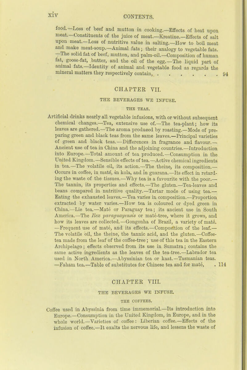 food.—Loss of beef and mutton in cooking.—Effects of heat upon meat. Constituents of the juice of meat.—Kreatine.—Effects of salt upon meat.—Loss of nutritive value in salting.—How to boil meat and make meat-soup.—Animal fats; their analogy to vegetable fats. the solid fat of beef, mutton, and palm-oil.—Composition of human fat, goose-fat, butter, and the oil of the egg.—The liquid part of animal fats. Identity of animal and vegetable food as regards the mineral matters they respectively contain, CHAPTER VII. THE BEVERAGES WE INFUSE. THE TEAS. Artificial drinks nearly all vegetable infusions, with or without subsequent chemical changes.—Tea, extensive use of.—The tea-plant; how its leaves are gathered.—The aroma produced by roasting.—Mode of pre- paring green and black teas from the same leaves.—Principal varieties of green and black teas.-—Differences in fragrance and flavour.— Ancient use of tea in China and the adjoining countries.—Introduction into Europe.—Total amount of tea produced.—Consumption in the United Kingdom.—Sensible effects of tea.—Active chemical ingredients in tea.—The volatile oil, its action.—The theine, its composition.— Occurs in coffee, in mat6, in kola, and in guarana.—Its effect in retard- ing the waste of the tissues.—Why tea is a favourite with the poor.— The tannin, its properties and effects.—The gluten.—Tea-leaves and beans compared in nutritive quality.—Tartar mode of using tea.— Eating the exhausted leaves.—Tea varies in composition.-—Proportion extracted by water varies.—How tea is coloured or dyed green in China.—Lie tea.—Mate or Paraguay tea; its ancient use in South America.—The Ilex paraguayensis or mate-tree, where it grows, and how its leaves are collected.—Gongonha of Brazil, a variety of mate. —Frequent use of mate, and its effects.—Composition of the leaf.— The volatile oil, the theine, the tannic acid, and the gluten.—Coffee- tea made from the leaf of the coffee-tree ; use of this tea in the Eastern Archipelago; effects observed from its use in Sumatra; contains the same active ingredients as the leaves of the tea-tree.—Labrador tea used in North America.—Abyssinian tea or kaat.—Tasmanian teas. —Faham tea.—Table of substitutes for Chinese tea and for mate, . ' CHAPTER VIII. THE BEVERAGES WE INFUSE. THE COFFEES. Coffee used in Abyssinia from time immemorial.—Its introduction into Europe.—Consumption in the United Kingdom, in Europe, and in the whole world.—Varieties of coffee : Liberian coffee.—Effects of the infusion of coffee.—It exalts the nervous life, and lessens the waste of