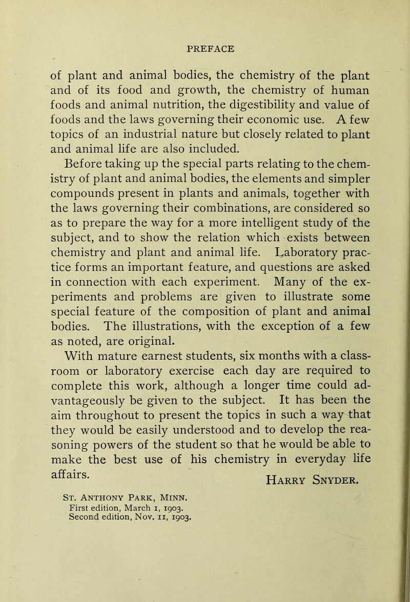 of plant and animal bodies, the chemistry of the plant and of its food and growth, the chemistry of human foods and animal nutrition, the digestibility and value of foods and the laws governing their economic use. A few topics of an industrial nature but closely related to plant and animal life are also included. Before taking up the special parts relating to the chem- istry of plant and animal bodies, the elements and simpler compounds present in plants and animals, together with the laws governing their combinations, are considered so as to prepare the way for a more intelligent study of the subject, and to show the relation which exists between chemistry and plant and animal life. Laboratory prac- tice forms an important feature, and questions are asked in connection with each experiment. Many of the ex- periments and problems are given to illustrate some special feature of the composition of plant and animal bodies. The illustrations, with the exception of a few as noted, are original. With mature earnest students, six months with a class- room or laboratory exercise each day are required to complete this work, although a longer time could ad- vantageously be given to the subject. It has been the aim throughout to present the topics in such a way that they would be easily understood and to develop the rea- soning powers of the student so that he would be able to make the best use of his chemistry in everyday life affairs> Harry Snyder. St. Anthony Park, Minn. First edition, March i, 1903. Second edition, Nov. n, 1903.