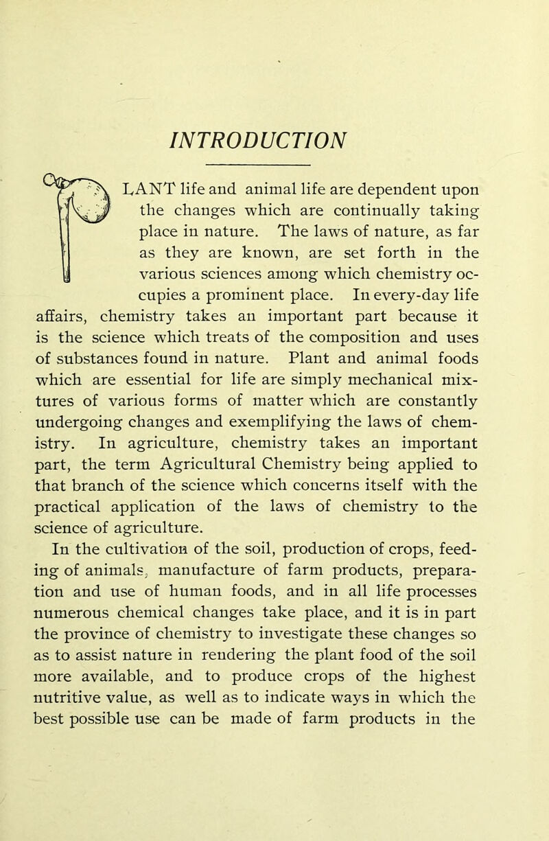INTRODUCTION LANT life and animal life are dependent upon the changes which are continually taking place in nature. The laws of nature, as far as they are known, are set forth in the various sciences among which chemistry oc- cupies a prominent place. In every-day life affairs, chemistry takes an important part because it is the science which treats of the composition and uses of substances found in nature. Plant and animal foods which are essential for life are simply mechanical mix- tures of various forms of matter which are constantly undergoing changes and exemplifying the laws of chem- istry. In agriculture, chemistry takes an important part, the term Agricultural Chemistry being applied to that branch of the science which concerns itself with the practical application of the laws of chemistry to the science of agriculture. In the cultivation of the soil, production of crops, feed- ing of animals, manufacture of farm products, prepara- tion and use of human foods, and in all life processes numerous chemical changes take place, and it is in part the province of chemistry to investigate these changes so as to assist nature in rendering the plant food of the soil more available, and to produce crops of the highest nutritive value, as well as to indicate ways in which the best possible use can be made of farm products in the