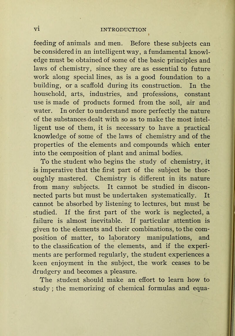feeding of animals and men. Before these subjects can be considered in an intelligent way, a fundamental knowl- edge must be obtained of some of the basic principles and laws of chemistry, since they are as essential to future work along special lines, as is a good foundation to a building, or a scaffold during its construction. In the household, arts, industries, and professions, constant use is made of products formed from the soil, air and water. In order to understand more perfectly the nature of the substances dealt with so as to make the most intel- ligent use of them, it is necessary to have a practical knowledge of some of the laws of chemistry and of the properties of the elements and compounds which enter into the composition of plant and animal bodies. To the student who begins the study of chemistry, it is imperative that the first part of the subject be thor- oughly mastered. Chemistry is different in its nature from many subjects. It cannot be studied in discon- nected parts but must be undertaken systematically. It cannot be absorbed by listening to lectures, but must be studied. If the first part of the work is neglected, a failure is almost inevitable. If particular attention is given to the elements and their combinations, to the com- position of matter, to laboratory manipulations, and to the classification of the elements, and if the experi- ments are performed regularly, the student experiences a keen enjoyment in the subject, the work ceases to be drudgery and becomes a pleasure. The student should make an effort to learn how to study ; the memorizing of chemical formulas and equa-