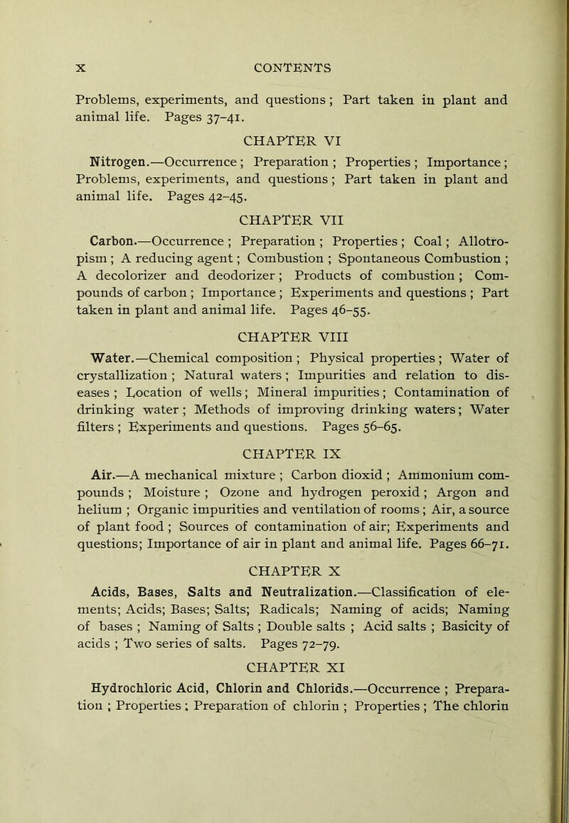 Problems, experiments, and questions ; Part taken in plant and animal life. Pages 37-41. CHAPTER VI Nitrogen.—Occurrence ; Preparation ; Properties ; Importance ; Problems, experiments, and questions; Part taken in plant and animal life. Pages 42-45. CHAPTER VII Carbon.—Occurrence ; Preparation ; Properties ; Coal; Allotro- pism ; A reducing agent; Combustion ; Spontaneous Combustion ; A decolorizer and deodorizer; Products of combustion ; Com- pounds of carbon ; Importance ; Experiments and questions ; Part taken in plant and animal life. Pages 46-55. CHAPTER VIII Water.—Chemical composition ; Physical properties ; Water of crystallization ; Natural waters ; Impurities and relation to dis- eases ; Location of wells; Mineral impurities; Contamination of drinking water; Methods of improving drinking waters; Water filters ; Experiments and questions. Pages 56-65. CHAPTER IX Air.—A mechanical mixture ; Carbon dioxid ; Ammonium com- pounds ; Moisture ; Ozone and hydrogen peroxid; Argon and helium ; Organic impurities and ventilation of rooms; Air, a source of plant food ; Sources of contamination of air; Experiments and questions; Importance of air in plant and animal life. Pages 66-71. CHAPTER X Acids, Bases, Salts and Neutralization.—Classification of ele- ments; Acids; Bases; Salts; Radicals; Naming of acids; Naming of bases ; Naming of Salts ; Double salts ; Acid salts ; Basicity of acids ; Two series of salts. Pages 72-79. CHAPTER XI Hydrochloric Acid, Chlorin and Chlorids.—Occurrence ; Prepara- tion ; Properties ; Preparation of chlorin ; Properties ; The chlorin