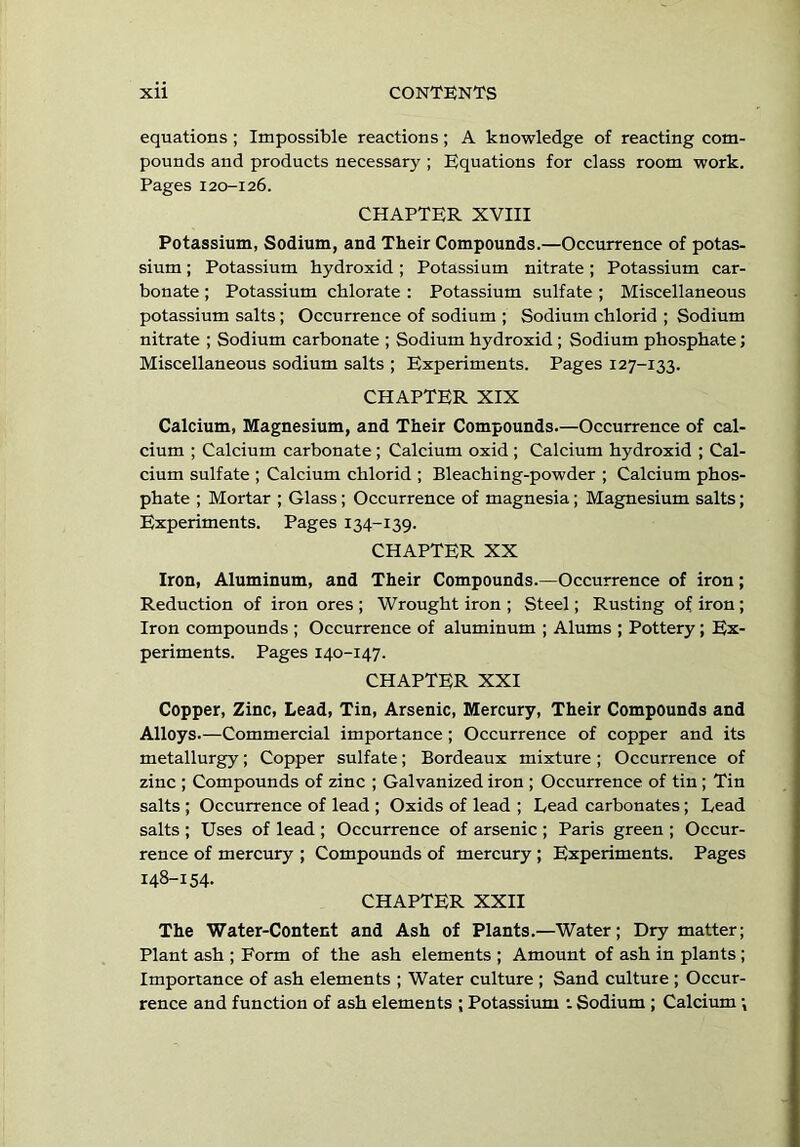 equations ; Impossible reactions; A knowledge of reacting com- pounds and products necessary ; Equations for class room work. Pages 120-126. CHAPTER XVIII Potassium, Sodium, and Their Compounds.—Occurrence of potas- sium ; Potassium hydroxid; Potassium nitrate; Potassium car- bonate ; Potassium chlorate : Potassium sulfate ; Miscellaneous potassium salts; Occurrence of sodium ; Sodium chlorid ; Sodium nitrate ; Sodium carbonate ; Sodium hydroxid ; Sodium phosphate; Miscellaneous sodium salts ; Experiments. Pages 127-133. CHAPTER XIX Calcium, Magnesium, and Their Compounds.—Occurrence of cal- cium ; Calcium carbonate ; Calcium oxid ; Calcium hydroxid ; Cal- cium sulfate ; Calcium chlorid ; Bleaching-powder ; Calcium phos- phate ; Mortar ; Glass; Occurrence of magnesia; Magnesium salts; Experiments. Pages 134-139. CHAPTER XX Iron, Aluminum, and Their Compounds.—Occurrence of iron; Reduction of iron ores ; Wrought iron ; Steel; Rusting of iron; Iron compounds ; Occurrence of aluminum ; Alums ; Pottery; Ex- periments. Pages 140-147. CHAPTER XXI Copper, Zinc, Lead, Tin, Arsenic, Mercury, Their Compounds and Alloys.—Commercial importance; Occurrence of copper and its metallurgy; Copper sulfate; Bordeaux mixture ; Occurrence of zinc ; Compounds of zinc ; Galvanized iron ; Occurrence of tin ; Tin salts ; Occurrence of lead ; Oxids of lead ; Lead carbonates; Lead salts ; Uses of lead ; Occurrence of arsenic ; Paris green ; Occur- rence of mercury ; Compounds of mercury ; Experiments. Pages 148-154. CHAPTER XXII The Water-Content and Ash of Plants.—Water; Dry matter; Plant ash ; Form of the ash elements ; Amount of ash in plants ; Importance of ash elements ; Water culture ; Sand culture ; Occur- rence and function of ash elements ; Potassium : Sodium ; Calcium •,