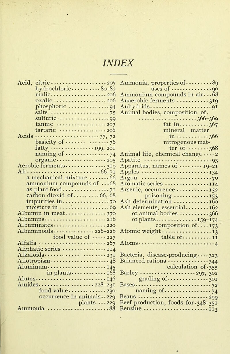 INDEX Acid, citric 207 hydrochloric 80-82 malic 206 oxalic 206 phosphoric 94 salts 75 sulfuric 99 tannic 207 tartaric 206 Acids 37, 72 basicity of 76 fatty 199, 201 naming of 74 organic 205 Aerobic ferments 319 Air 66-71 a mechanical mixture 66 ammonium compounds of .. .68 as plant food 71 carbon dioxid of 66, 68 impurities in 70 moisture in 69 Albumin in meat 370 Albumins 218 Albuminates 220 Albuminoids 226-228 food value of 227 Alfalfa 267 Aliphatic series 114 Alkaloids 231 Allotropism 48 Aluminum 145 in plants 168 Alums 146 Amides 228-231 food value 230 occurrence in animals. -229 plants . • .229 Ammonia 88 Ammonia, properties of 89 uses of 90 Ammonium compounds in air- ■ -68 Anaerobic ferments 319 Anhydrids 91 Animal bodies, composition of. 366-369 fat in 367 mineral matter in 366 nitrogenous mat- ter of 368 Animal life, chemical change 2 Apatite 93 Apparatus, names of 19-21 Apples 134 Argon 70 Aromatic series 114 Arsenic, occurrence 152 poisoning 153 Ash determination 160 Ash elements, essential 162 of animal bodies 366 of plants 159-174 composition of 173 Atomic weight 13 table of 11 Atoms 4 Bacteria, disease-producing 323 Balanced rations 344 calculation of.355 Barley 297, 302 grading of 301 Bases 72 naming of 74 Beans 299 Beef production, foods for.348-351 Benzine 113