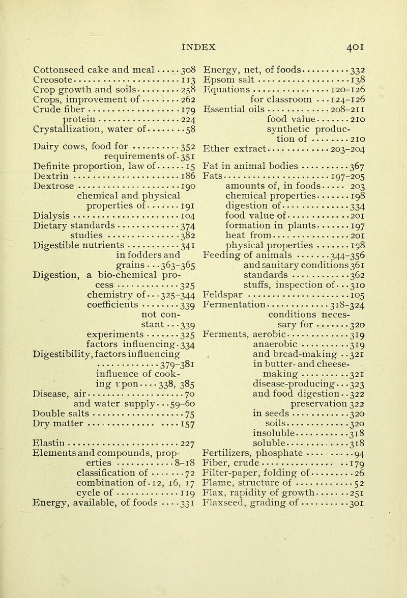 Cottonseed cake and meal 308 Creosote 113 Crop growth and soils 258 Crops, improvement of 262 Crude fiber 179 protein 224 Crystallization, water of 58 Dairy cows, food for .352 requirements of-351 Definite proportion, law of 15 Dextrin 186 Dextrose 190 chemical and physical properties of 191 Dialysis 104 Dietary standards 374 studies 382 Digestible nutrients 341 in fodders and grains - ..363-365 Digestion, a bio-chemical pro- cess 325 chemistry of • • ■ 325-344 coefficients 339 not con- stant -- .339 experiments 325 factors influencing-334 Digestibility, factors influencing 379-381 influence of cook- ing vpon.--.338, 385 Disease, air 70 and water supply - - -59-60 Double salts 75 Dry matter 157 Elastin 227 Elements and compounds, prop- erties 8-18 classification of 72 combination of-12, 16, 17 cycle of 119 Energy, available, of foods ... .331 Energy, net, of foods 332 Epsom salt 138 Equations 120-126 for classroom • • • 124-126 Essential oils 208-211 food value 210 synthetic produc- tion of 210 Ether extract 203-204 Fat in animal bodies 367 Fats 197-205 amounts of, in foods 203 chemical properties 198 digestion of 334 food value of 201 formation in plants 197 heat from 201 physical properties 198 Feeding of animals 344-356 and sanitary conditions 361 standards 362 stuffs, inspection of - --310 Feldspar 105 Fermentation 318-324 conditions neces- sary for 320 Ferments, aerobic 319 anaerobic 319 and bread-making ..321 in butter- and cheese- making 321 disease-producing -. .323 and food digestion - .322 preservation 322 in seeds 320 soils 320 insoluble 318 soluble 318 Fertilizers, phosphate 94 Fiber, crude 179 Filter-paper, folding of 26 Flame, structure of 52 Flax, rapidity of growth 251 Flaxseed, grading of 301