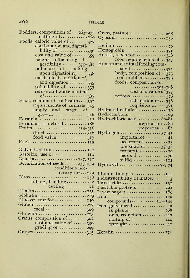 Fodders, composition of ... 263-272 cutting of 260 Foods, caloric value of 327 combination and digesti- bility of 336 cost and value of 359 factors influencing di- gestibility 379-381 influence of cooking upon digestibility ... .338 mechanical condition of, and digestion 335 palatability of 337 refuse and waste matters of 387 Food, relation of, to health - ■ • ■ 392 requirements of animals-345 supply and stage of growth 346 Formula 12 Formulas, structural 186 Fruits 314-316 dried 316 food value 317 Fuels 115 Galvanized iron 150 Gasoline, use of no Gelatin 227, 372 Germination of seeds 237-239 conditions nec- essary for-- -239 Glass 138 tubing, bending 22 cutting 21 Gliadin 275 Globulins 219 Glucose, test for 149 Gluten 277 meal 309 Glutenin 275 Grains, composition of 302 cost and value of 359 grading of 299 Grapes 315 Grass, pasture 268 Gypsum 136 Helium 70 Hemoglobin 371 Horses, foods for 348 food requirements of --347 Human and animal feeding com- pared 374 body, composition of --373 food problems 379 foods, composition of. - 393-398 cost and value of 377 rations 376 calculation of--.376 requisites of 381 Hydrated cellulose 178 Hydrocarbons 109 Hydrochloric acid 80-82 preparation ..80 properties... .82 Hydrogen 37-41 importance 41 occurrence 37 preparation 37-38 properties 39 peroxid 70 sulfid 102 Hydroxyl 72, 74 Illuminating gas in Indestructibility of matter 3 Insecticides 152 Insoluble proteids 222 Invert sugars 189 Iron 140 compounds 140-144 Iron, galvanized 150 in plants 168 ores, reduction 140 rusting of 144 wrought 142 Keratin 371