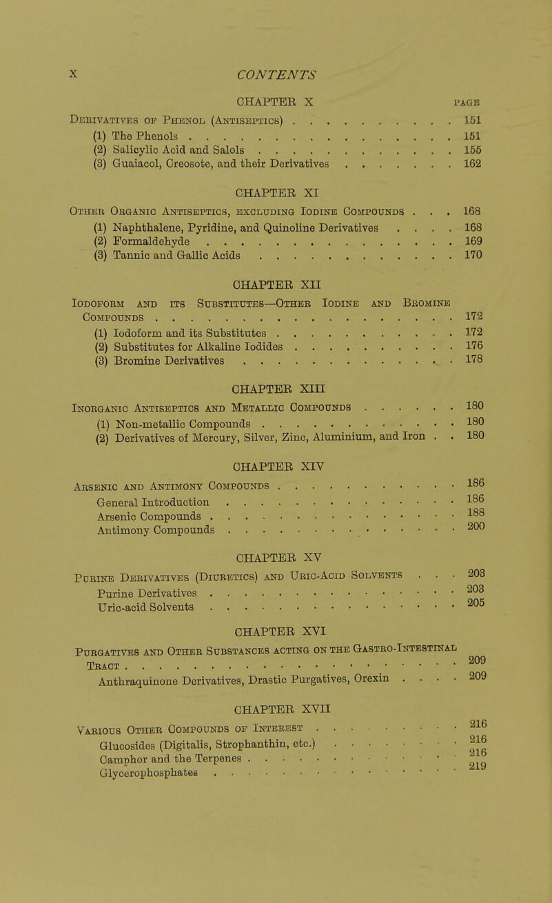 CHAPTER X l'AGE Derivatives oe Phenol (Antiseptics) 151 (1) The Phenols 151 (2) Salicylic Acid and Salols 155 (3) Guaiacol, Creosote, and their Derivatives 162 CHAPTER XI Other Organic Antiseptics, excluding Iodine Compounds . . . 168 (1) Naphthalene, Pyridine, and Quinoline Derivatives .... 168 (2) Formaldehyde 169 (3) Tannic and Gallic Acids 170 CHAPTER XII Iodoform and its Substitutes—Other Iodine and Bromine Compounds 172 (1) Iodoform and its Substitutes 172 (2) Substitutes for Alkaline Iodides 176 (3) Bromine Derivatives 178 CHAPTER XIII Inorganic Antiseptics and Metallic Compounds 180 (1) Non-metallic Compounds 180 (2) Derivatives of Mercury, Silver, Zinc, Aluminium, and Iron . . 180 CHAPTER XIV Arsenic and Antimony Compounds 186 General Introduction Arsenic Compounds -*-88 Antimony Compounds 200 CHAPTER XV Porine Derivatives (Diuretics) and Uric-Acid Solvents ... 203 Purine Derivatives 203 Uric-acid Solvents 205 CHAPTER XVI Purgatives and Other Substances acting on the Gastro-Intestinal Tract 209 Anthraquinone Derivatives, Drastic Purgatives, Orexin .... 209 CHAPTER XVII Various Other Compounds oe Interest 216 Glucosides (Digitalis, Strophanthin, etc.) 2 Camphor and the Terpenes Glycerophosphates