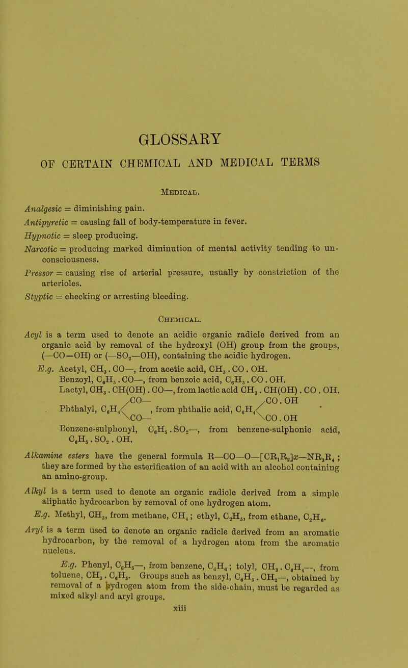 GLOSSARY OF CERTAIN CHEMICAL AND MEDICAL TERMS Medical. Analgesic = diminishing pain. Antipyretic = causing fall of body-temperature in fever. Hypnotic = sleep producing. Narcotic — producing marked diminution of mental activity tending to un- consciousness. Pressor = causing rise of arterial pressure, usually by constriction of the arterioles. Styptic = checking or arresting bleeding. Chemical. Acyl is a term used to denote an acidic organic radicle derived from an organic acid by removal of the hydroxyl (OH) group from the groups, (—GO—OH) or (—S02—OH), containing the acidic hydrogen. E.g. Acetyl, CH3. 00—, from acetic acid, CH3. CO. OH. Benzoyl, C9H5. CO—, from benzoic acid, C„H5. CO. OH. Lactyl, CH3. CH(OH). CO—, from lactic acid CH3. CH(OH). CO . OH. /CO— /CO.OH . Phthalyl, C6H4< , from phthalic acid, C6H4< \C0— \00. OH Benzene-sulphonyl, C„Hs.SO„—, from benzene-sulphonic acid, CaH5. S02. OH. Alkamine esters have the general formula R—CO—0—[CR,R2]a:—NR3R4 ; they are formed by the esterification of an acid with an alcohol containing an amino-group. Alhyl is a term used to denote an organic radicle derived from a simple aliphatic hydrocarbon by removal of one hydrogen atom. E.g. Methyl, 0H3, from methane, CH4; ethyl, C2Ha, from ethane, C2H9. Aryl is a term used to denote an organic radicle derived from an aromatic hydrocarbon, by the removal of a hydrogen atom from the aromatic nucleus. E.g. Phenyl, C„H5—, from benzene, ^H,; tolyl, CH,. C,H4—, from toluene, CH3. C4HS. Groups such as benzyl, C,H5. CH2—, obtained by removal of a hydrogen atom from the side-chain, must be regarded as mixed alkyl and aryl groups.