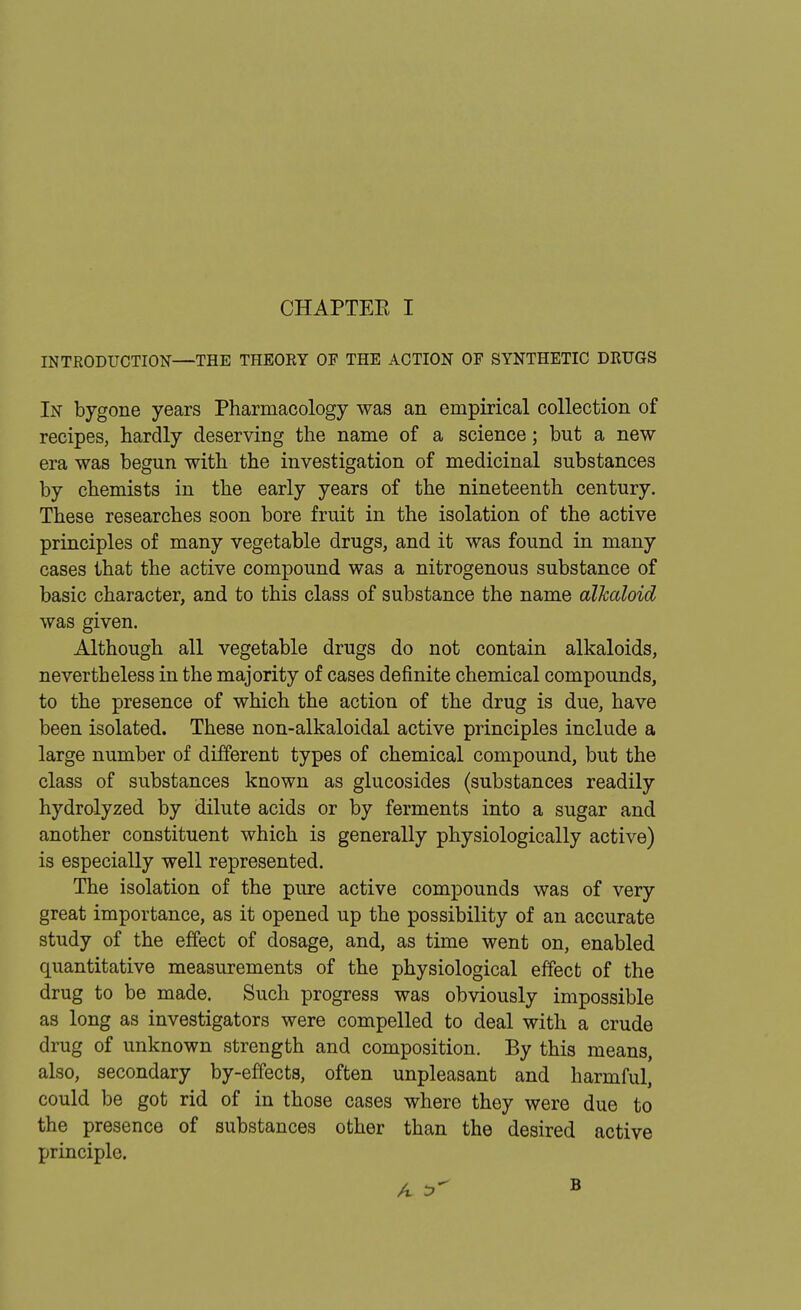 INTRODUCTION—THE THEORY OF THE ACTION OF SYNTHETIC DRUGS In bygone years Pharmacology was an empirical collection of recipes, hardly deserving the name of a science; but a new era was begun with the investigation of medicinal substances by chemists in the early years of the nineteenth century. These researches soon bore fruit in the isolation of the active principles of many vegetable drugs, and it was found in many cases that the active compound was a nitrogenous substance of basic character, and to this class of substance the name alkaloid was given. Although all vegetable drugs do not contain alkaloids, nevertheless in the majority of cases definite chemical compounds, to the presence of which the action of the drug is due, have been isolated. These non-alkaloidal active principles include a large number of different types of chemical compound, but the class of substances known as glucosides (substances readily hydrolyzed by dilute acids or by ferments into a sugar and another constituent which is generally physiologically active) is especially well represented. The isolation of the pure active compounds was of very great importance, as it opened up the possibility of an accurate study of the effect of dosage, and, as time went on, enabled quantitative measurements of the physiological effect of the drug to be made. Such progress was obviously impossible as long as investigators were compelled to deal with a crude drug of unknown strength and composition. By this means, also, secondary by-effects, often unpleasant and harmful, could be got rid of in those cases where they were due to the presence of substances other than the desired active principle.