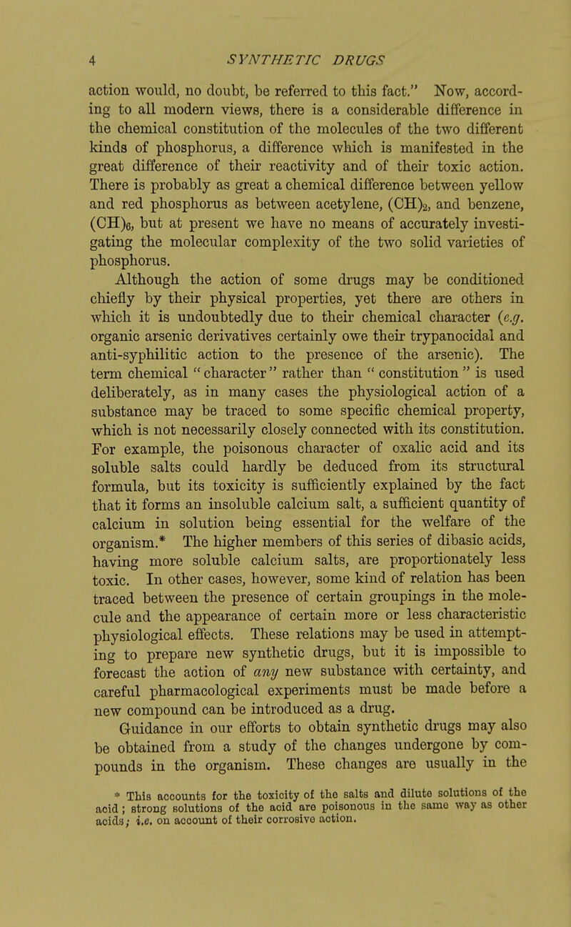 action would, no doubt, be referred to this fact. Now, accord- ing to all modern views, there is a considerable difference in the chemical constitution of the molecules of the two different kinds of phosphorus, a difference which is manifested in the great difference of their reactivity and of their toxic action. There is probably as great a chemical difference between yellow and red phosphorus as between acetylene, (CH)2, and benzene, (CH)6, but at present we have no means of accurately investi- gating the molecular complexity of the two solid varieties of phosphorus. Although the action of some drugs may be conditioned chiefly by their physical properties, yet there are others in which it is undoubtedly due to their chemical character {e.g. organic arsenic derivatives certainly owe their trypanocidal and anti-syphilitic action to the presence of the arsenic). The term chemical  character  rather than  constitution  is used deliberately, as in many cases the physiological action of a substance may be traced to some specific chemical property, which is not necessarily closely connected with its constitution. For example, the poisonous character of oxalic acid and its soluble salts could hardly be deduced from its structural formula, but its toxicity is sufficiently explained by the fact that it forms an insoluble calcium salt, a sufficient quantity of calcium in solution being essential for the welfare of the organism* The higher members of this series of dibasic acids, having more soluble calcium salts, are proportionately less toxic. In other cases, however, some kind of relation has been traced between the presence of certain groupings in the mole- cule and the appearance of certain more or less characteristic physiological effects. These relations may be used in attempt- ing to prepare new synthetic drugs, but it is impossible to forecast the action of any new substance with certainty, and careful pharmacological experiments must be made before a new compound can be introduced as a drug. G-uidance in our efforts to obtain synthetic drugs may also be obtained from a study of the changes undergone by com- pounds in the organism. These changes are usually in the * This accounts for the toxicity of the salts and dilute solutions of the acid; strong solutions of the aoid are poisonous in the sanio way as other acids; i.e. on aocount of their corrosive action.