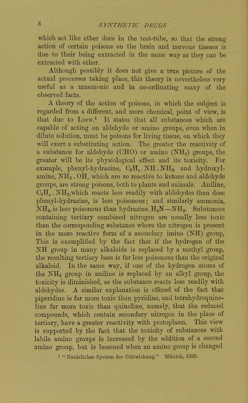 which act like ether does in the test-tube, so that the strong action of certain poisons on the brain and nervous tissues is due to their being extracted in the same way as they can be extracted with ether. Although possibly it does not give a true picture of the actual processes taking place, this theory is nevertheless very useful as a mnemonic and in co-ordinating many of the observed facts. A theory of the action of poisons, in which the subject is regarded from a different, and more chemical, point of view, is that due to Loew.1 It states that all substances which are capable of acting on aldehyde or amino groups, even when in dilute solution, must be poisons for living tissue, on which they will exert a substituting action. The greater the reactivity of a substance for aldehyde (CHO) or amino (NH2) groups, the greater will be its physiological effect and its toxicity. For example, phenyl-hydrazine, C6HS. NH. NH2, and hydroxyl- amine, NH2. OH, which are so reactive to ketone and aldehyde groups, are strong poisons, both to plants and animals. Aniline, CeH5. NH2,which reacts less readily with aldehydes than does phenyl-hydrazine, is less poisonous; and similarly ammonia, NH3, is less poisonous than hydrazine, H2N—NH2. Substances containing tertiary combined nitrogen are usually less toxic than the corresponding substance where the nitrogen is present in the more reactive form of a secondary imino (NH) group, This is exemplified by the fact that if the hydrogen of the NH group in many alkaloids is replaced by a methyl group, the resulting tertiary base is far less poisonous than the original alkaloid. In the same way, if one of the hydrogen atoms of the NH2 group in aniline is replaced by an alkyl group, the toxicity is diminished, as the substance reacts less readily with aldehydes. A similar explanation is offered of the fact that piperidine is far more toxic than pyridine, and tetrahydroquino- line far more toxic than quinoline, namely, that the reduced compounds, which contain secondary nitrogen in the place of tertiary, have a greater reactivity with protoplasm. This view is supported by the fact that the toxicity of substances with labile amino groups is increased by the addition of a second amino group, but is lessened when an amino group is changed 1 Natiirliches System dor Giftwirkung. Munich, 1893.