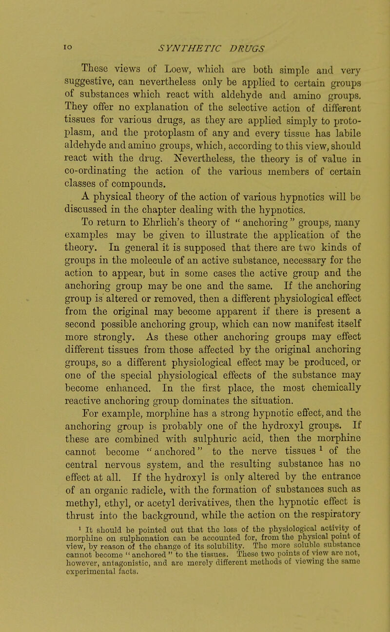 These views of Loew, which are both simple aud very suggestive, can nevertheless only be applied to certain groups of substances which react with aldehyde and amino groups. They offer no explanation of the selective action of different tissues for various drugs, as they are applied simply to proto- plasm, and the protoplasm of any and every tissue has labile aldehyde and amino groups, which, according to this view, should react with the drug. Nevertheless, the theory is of value in co-ordinating the action of the various members of certain classes of compounds. A physical theory of the action of various hypnotics will be discussed in the chapter dealing with the hypnotics. To return to Ehrlich's theory of  anchoring  groups, many examples may be given to illustrate the application of the theory. In general it is supposed that there are two kinds of groups in the molecule of an active substance, necessary for the action to appear, but in some cases the active group and the anchoring group may be one and the same. If the anchoring group is altered or removed, then a different physiological effect from the original may become apparent if there is present a second possible anchoring group, which can now manifest itself more strongly. As these other anchoring groups may effect different tissues from those affected by the original anchoring groups, so a different physiological effect may be produced, or one of the special physiological effects of the substance may become enhanced. In the first place, the most chemically reactive anchoring group dominates the situation. For example, morphine has a strong hypnotic effect, and the anchoring group is probably one of the hydroxyl groups. If these are combined with sulphuric acid, then the morphine cannot become  anchored to the nerve tissues 1 of the central nervous system, and the resulting substance has no effect at all. If the hydroxyl is only altered by the entrance of an organic radicle, with the formation of substances such as methyl, ethyl, or acetyl derivatives, then the hypnotic effect is thrust into the background, while the action on the respiratory 1 It should be pointed out that the loss of the physiological activity of morphine on sulphonation can be accounted for, from the physical point of view, by reason of the change of its solubility. The more soluble substance cannot become  anchored  to the tissues. Those two points of view are not, however, antagonistic, and are merely different methods of viewing the same experimental faots.