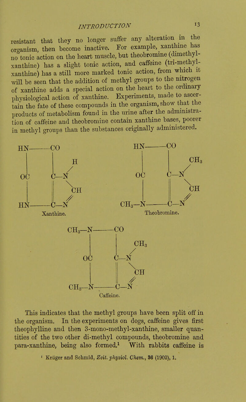 resistant that they no longer suffer any alteration m the onanism, then become inactive. For example, xanthine has no°tonic action on the heart muscle, but theobromine (dimethyl- xanthine) has a slight tonic action, and caffeine (tri-methyl- xanthine) has a still more marked tonic action, from which it will be seen that the addition of methyl groups to the nitrogen of xanthine adds a special action on the heart to the ordinary physiological action of xanthine. Experiments, made to ascer- tain the fate of these compounds in the organism, show that the products of metabolism found in the urine after the administra- tion of caffeine and theobromine contain xanthine bases, poorer in methyl groups than the substances originally administered. HN HN Xanthine. HN CHo-N CHS C—N \ CH C—N Theobromine. CH3—N CHo—N Caffeine. This indicates that the methyl groups have been split off in the organism. In the experiments on dogs, caffeine gives first theophylline and then 3-mono-methyl-xanthine, smaller quan- tities of the two other di-methyl compounds, theobromine and para-xanthine, being also formed.1 With rabbits caffeine is 1 Kriiger and Schmid, Zeit. physiol. Chem., 36 (1902), 1.