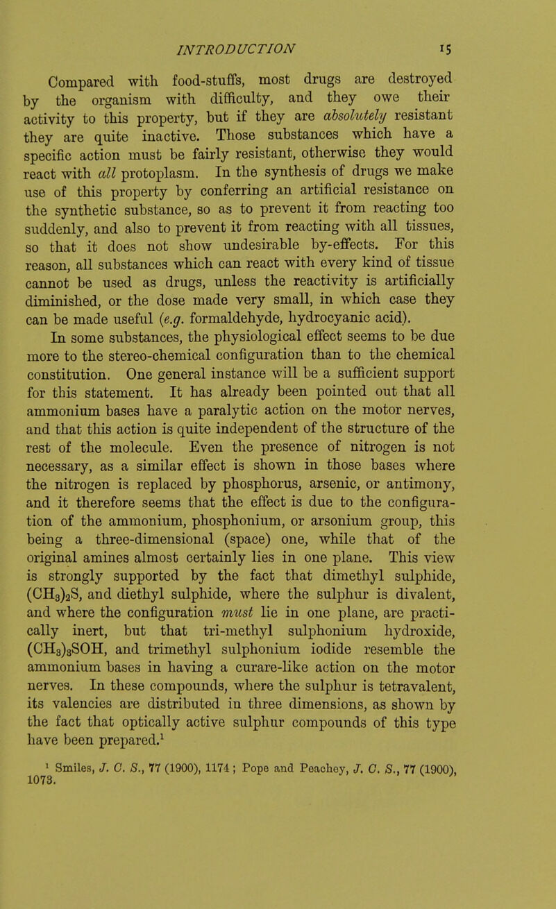 Compared with food-stuffs, most drugs are destroyed by the organism with difficulty, and they owe their activity to this property, but if they are absolutely resistant they are quite inactive. Those substances which have a specific action must be fairly resistant, otherwise they would react with all protoplasm. In the synthesis of drugs we make use of this property by conferring an artificial resistance on the synthetic substance, so as to prevent it from reacting too suddenly, and also to prevent it from reacting with all tissues, so that it does not show undesirable by-effects. For this reason, all substances which can react with every kind of tissue cannot be used as drugs, unless the reactivity is artificially diminished, or the dose made very small, in which case they can be made useful {e.g. formaldehyde, hydrocyanic acid). In some substances, the physiological effect seems to be due more to the stereo-chemical configuration than to the chemical constitution. One general instance will be a sufficient support for this statement. It has already been pointed out that all ammonium bases have a paralytic action on the motor nerves, and that this action is quite independent of the structure of the rest of the molecule. Even the presence of nitrogen is not necessary, as a similar effect is shown in those bases where the nitrogen is replaced by phosphorus, arsenic, or antimony, and it therefore seems that the effect is due to the configura- tion of the ammonium, phosphonium, or arsonium group, this being a three-dimensional (space) one, while that of the original amines almost certainly lies in one plane. This view is strongly supported by the fact that dimethyl sulphide, (CH3)2S, and diethyl sulphide, where the sulphur is divalent, and where the configuration must lie in one plane, are practi- cally inert, but that tri-methyl sulphonium hydroxide, (CH3)3SOH, and trimethyl sulphonium iodide resemble the ammonium bases in having a curare-like action on the motor nerves. In these compounds, where the sulphur is tetravalent, its valencies are distributed in three dimensions, as shown by the fact that optically active sulphur compounds of this type have been prepared.1 1 Smiles, J. C. S., 77 (1900), 1174; Pope and Peachey, J. G. S., 77 (1900), 1073.