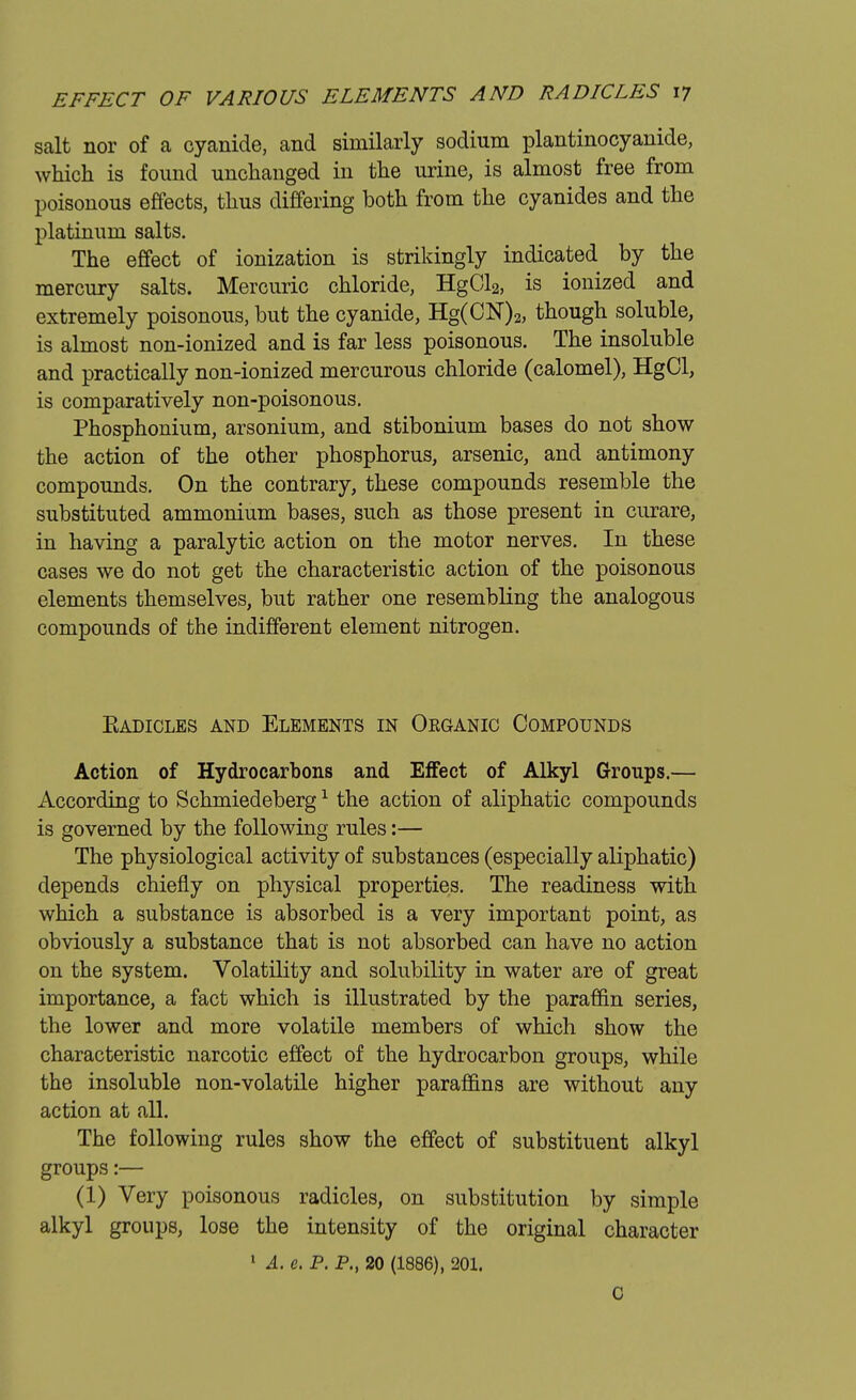 salt nor of a cyanide, and similarly sodium plantinocyanide, which is found unchanged in the urine, is almost free from poisonous effects, thus differing both from the cyanides and the platinum salts. The effect of ionization is strikingly indicated by the mercury salts. Mercuric chloride, HgCla, is ionized and extremely poisonous, but the cyanide, Hg(CN)2, though soluble, is almost non-ionized and is far less poisonous. The insoluble and practically non-ionized mercurous chloride (calomel), HgCl, is comparatively non-poisonous. Phosphonium, arsonium, and stibonium bases do not show the action of the other phosphorus, arsenic, and antimony compounds. On the contrary, these compounds resemble the substituted ammonium bases, such as those present in curare, in having a paralytic action on the motor nerves. In these cases we do not get the characteristic action of the poisonous elements themselves, but rather one resembling the analogous compounds of the indifferent element nitrogen. Eadicles and Elements in Oeganic Compounds Action of Hydrocarbons and Effect of Alkyl Groups.— According to Schmiedeberg1 the action of aliphatic compounds is governed by the following rules:— The physiological activity of substances (especially aliphatic) depends chiefly on physical properties. The readiness with which a substance is absorbed is a very important point, as obviously a substance that is not absorbed can have no action on the system. Volatility and solubility in water are of great importance, a fact which is illustrated by the paraffin series, the lower and more volatile members of which show the characteristic narcotic effect of the hydrocarbon groups, while the insoluble non-volatile higher paraffins are without any action at all. The following rules show the effect of substituent alkyl groups:— (1) Very poisonous radicles, on substitution by simple alkyl groups, lose the intensity of the original character 1 A. e. P. P., 20 (1886), 201. c