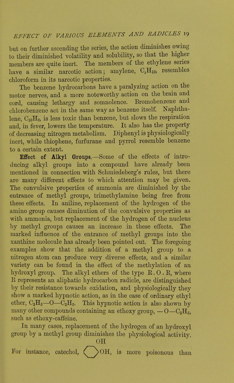 Lut on further ascending the series, the action diminishes owing to their diminished volatility and solubility, so that the higher members are quite inert. The members of the ethylene series have a similar narcotic action; amylene, C0Hi0, resembles chloroform in its narcotic properties. The benzene hydrocarbons have a paralyzing action on the motor nerves, and a more noteworthy action on the brain and cord, causing lethargy and somnolence. Bromobenzene and chlorobenzene act in the same way as benzene itself. Naphtha- lene, CioH8, is less toxic than benzene, but slows the respiration and, in fever, lowers the temperature. It also has the property of decreasing nitrogen metabolism. Diphenyl is physiologically inert, while thiophene, furfurane and pyrrol resemble benzene to a certain extent. Effect of Alkyl Groups.—Some of the effects of intro- ducing alkyl groups into a compound have already been mentioned in connection with Schmiedeberg's rules, but there are many different effects to which attention may be given. The convulsive properties of ammonia are diminished by the entrance of methyl groups, trimethylamine being free from these effects. In aniline, replacement of the hydrogen of the amino group causes diminution of the convulsive properties as with ammonia, but replacement of the hydrogen of the nucleus by methyl groups causes an increase in these effects. The, marked influence of the entrance of methyl groups into the xanthine molecule has already been pointed out. The foregoing- examples show that the addition of a methyl group to a nitrogen atom can produce very diverse effects, and a similar variety can be found in the effect of the methylation of an hydroxyl group. The alkyl ethers of the type E. 0 . E, where E represents an aliphatic hydrocarbon radicle, are distinguished by their resistance towards oxidation, and physiologically they show a marked hypnotic action, as in the case of ordinary ethyl ether, C2H5—0—C2H5. This hypnotic action is also shown by many other compounds containing an ethoxy group, — 0—C2H5, such as ethoxy-caffeine. In many cases, replacement of the hydrogen of an hydroxyl group by a methyl group diminishes the physiological activity. oil For instance, more poisonous than