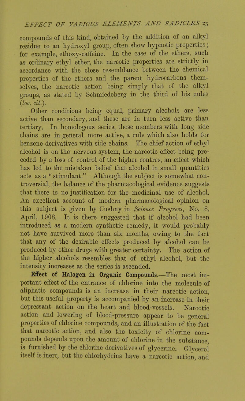 compounds of this kind, obtained by the addition of an alkyl residue to an hydroxyl group, often show hypnotic properties ; for example, ethoxy-caffeine. In the case of the ethers, such as ordinary ethyl ether, the narcotic properties are strictly in accordance with the close resemblance between the chemical properties of the ethers and the parent hydrocarbons them- selves, the narcotic action being simply that of the alkyl groups, as stated by Schmiedeberg in the third of his rules (loc. cit.). Other conditions being equal, primary alcohols are less active than secondary, and these are in turn less active than tertiary. In homologous series, those members with long side chains are in general more active, a rule which also holds for benzene derivatives with side chains. The chief action of ethyl alcohol is on the nervous system, the narcotic effect being pre- ceded by a loss of control of the higher centres, an effect which has led to the mistaken belief that alcohol in small quantities acts as a  stimulant. Although the subject is somewhat con- troversial, the balance of the pharmacological evidence suggests that there is no justification for the medicinal use of alcohol. An excellent account of modern pharmacological opinion on this subject is given by Cushny in Science Progress, No. 8, April, 1908. It is there suggested that if alcohol had been introduced as a modern synthetic remedy, it would probably not have survived more than six months, owing to the fact that any of the desirable effects produced by alcohol can be produced by other drugs with greater certainty. The action of the higher alcohols resembles that of ethyl alcohol, but the intensity increases as the series is ascended. Effect of Halogen in Organic Compounds.—The most im- portant effect of the entrance of chlorine into the molecule of aliphatic compounds is an increase in their narcotic action, but this useful property is accompanied by an increase in their depressant action on the heart and blood-vessels. Narcotic action and lowering of blood-pressure appear to be general properties of chlorine compounds, and an illustration of the fact that narcotic action, and also the toxicity of chlorine com- pounds depends upon the amount of chlorine in the substance, is furnished by the chlorine derivatives of glycerine. Glycerol itself is inert, but the chlorhydrins have a narcotic action, and