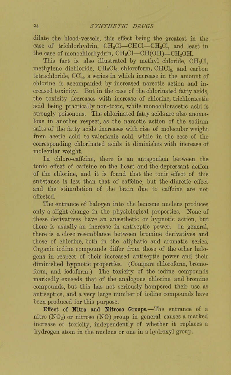 dilate the blood-vessels, this effect being the greatest in the case of trichlorhydrin, CH2C1—CHC1—CH2C1, and least in the case of monochlorhydrin, CH2C1—CH(OH)—CH2OH. This fact is also illustrated by methyl chloride, CH8C1, methylene dichloride, CH2C12, chloroform, CHC13, and carbon tetrachloride, CCI4, a series in which increase in the amount of chlorine is accompanied by increased narcotic action and in- creased toxicity. But in the case of the chlorinated fatty acids, the toxicity decreases with increase of chlorine, trichloracetic acid being practically non-toxic, while monochloracetic acid is strongly poisonous. The chlorinated fatty acids are also anoma- lous in another respect, as the narcotic action of the sodium salts of the fatty acids increases with rise of molecular weight from acetic acid to valerianic acid, while in the case of the corresponding chlorinated acids it diminishes with increase of molecular weight. In chloro-caffeine, there is an antagonism between the tonic effect of caffeine on the heart and the depressant action of the chlorine, and it is found that the tonic effect of this substance is less than that of caffeine, but the diuretic effect and the stimulation of the brain due to caffeine are not affected. The entrance of halogen into the benzene nucleus produces only a slight change in the physiological properties. None of these derivatives have an ansesthetic or hypnotic action, but there is usually an increase in antiseptic power. In general, there is a close resemblance between bromine derivatives and those of chlorine, both in the aliphatic and aromatic series. Organic iodine compounds differ from those of the other halo- gens in respect of their increased antiseptic power and their diminished hypnotic properties. (Compare chloroform, brorno- form, and iodoform.) The toxicity of the iodine compounds markedly exceeds that of the analogous chlorine and bromine compounds, but this has not seriously hampered their use as antiseptics, and a very large number of iodine compounds have been produced for this purpose. Effect of Nitro and Nitroso Groups.—The entrance of a nitro (N02) or nitroso (NO) group in general causes a marked increase of toxicity, independently of whether it replaces a hydrogen atom in the nucleus or one in a hydroxyl group.