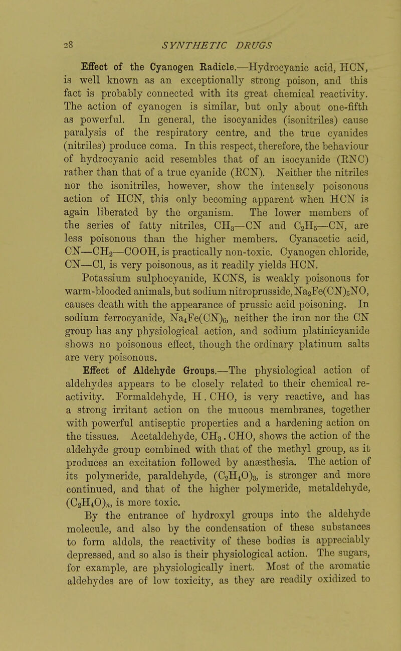 Effect of the Cyanogen Radicle.—Hydrocyanic acid, HCN, is well known as an exceptionally strong poison, and this fact is probably connected with its great chemical reactivity. The action of cyanogen is similar, but only about one-fifth as powerful. In general, the isocyanides (isonitriles) cause paralysis of the respiratory centre, and the true cyanides (nitriles) produce coma. In this respect, therefore, the behaviour of hydrocyanic acid resembles that of an isocyanide (R.NC) rather than that of a true cyanide (BCN). Neither the nitriles nor the isonitriles, however, show the intensely poisonous action of HCN, this only becoming apparent when HCN is again liberated by the organism. The lower members of the series of fatty nitriles, CH3—CN and C2H5—CN, are less poisonous than the higher members. Cyanacetic acid, CN—CH2—COOH, is practically non-toxic. Cyanogen chloride, CN—CI, is very poisonous, as it readily yields HCN. Potassium sulphocyanide, KCNS, is weakly poisonous for warm-blooded animals, but sodium nitroprusside,Na2Fe(CN)5NO, causes death with the appearance of prussic acid poisoning. In sodium ferrocyanide, Na4Fe(CN)G, neither the iron nor the CN group has any physiological action, and sodium platinicyanide shows no poisonous effect, though the ordinary platinum salts are very poisonous. Effect of Aldehyde Groups.—The physiological action of aldehydes appears to be closely related to their chemical re- activity. Formaldehyde, H. CHO, is very reactive, and has a strong irritant action on the mucous membranes, together with powerful antiseptic properties and a hardening action on the tissues. Acetaldehyde, CH3. CHO, shows the action of the aldehyde group combined with that of the methyl group, as it produces an excitation followed by anaesthesia. The action of its polymeride, paraldehyde, (C2H40)3, is stronger and more continued, and that of the higher polymeride, metaldehyde, (C2H40)rt, is more toxic. By the entrance of hydroxyl groups into the aldehyde molecule, and also by the condensation of these substances to form aldols, the reactivity of these bodies is appreciably depressed, and so also is their physiological action. The sugars, for example, are physiologically inert. Most of the aromatic aldehydes are of low toxicity, as they are readily oxidized to