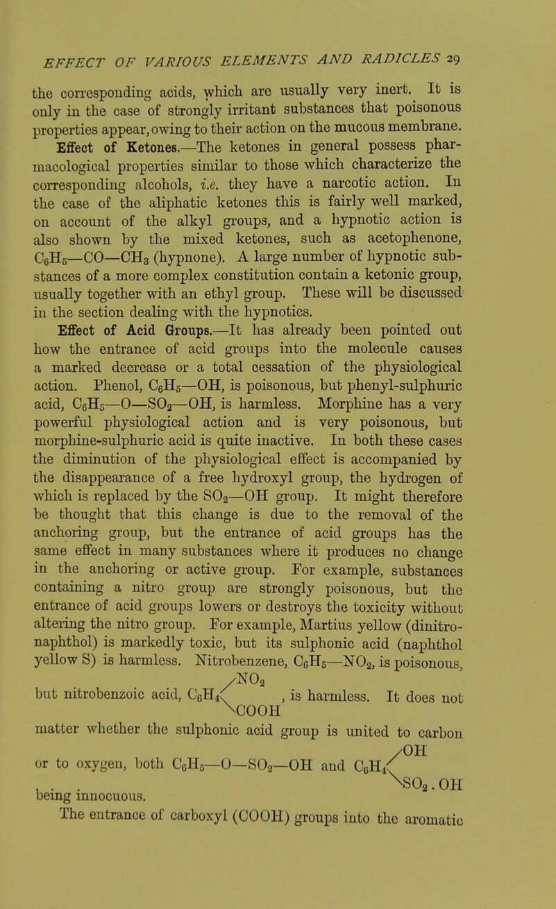 the corresponding acids, which are usually very inert.^ It is only in the case of strongly irritant substances that poisonous properties appear, owing to their action on the mucous membrane. Effect of Ketones.—The ketones in general possess phar- macological properties similar to those which characterize the corresponding alcohols, i.e. they have a narcotic action. In the case of the aliphatic ketones this is fairly well marked, on account of the alkyl groups, and a hypnotic action is also shown by the mixed ketones, such as acetophenone, C6H5—CO—CH3 (hypnone). A large number of hypnotic sub- stances of a more complex constitution contain a ketonic group, usually together with an ethyl group. These will be discussed in the section dealing with the hypnotics. Effect of Acid Groups.—It has already been pointed out how the entrance of acid groups into the molecule causes a marked decrease or a total cessation of the physiological action. Phenol, C6H5—OH, is poisonous, but phenyl-sulphuric acid, C6H5—0—S02—OH, is harmless. Morphine has a very powerful physiological action and is very poisonous, but morphine-sulphuric acid is quite inactive. In both these cases the diminution of the physiological effect is accompanied by the disappearance of a free hydroxyl group, the hydrogen of which is replaced by the S02—OH group. It might therefore be thought that this change is due to the removal of the anchoring group, but the entrance of acid groups has the same effect in many substances where it produces no change in the anchoring or active group. For example, substances containing a nitro group are strongly poisonous, but the entrance of acid groups lowers or destroys the toxicity without altering the nitro group. For example, Martius yellow (dinitro- naphthol) is markedly toxic, but its sulphonic acid (naphthol yellow S) is harmless. Nitrobenzene, C6H5—N02, is poisonous /N02 but mtrobenzoic acid, C6H4( , is harmless. It does not \COOH matter whether the sulphonic acid group is united to carbon /OH Nso2. OH /OH or to oxygen, both CGH5—0—S02—OH and C0H/ being innocuous. The entrance of carboxyl (COOH) groups into the aromatic