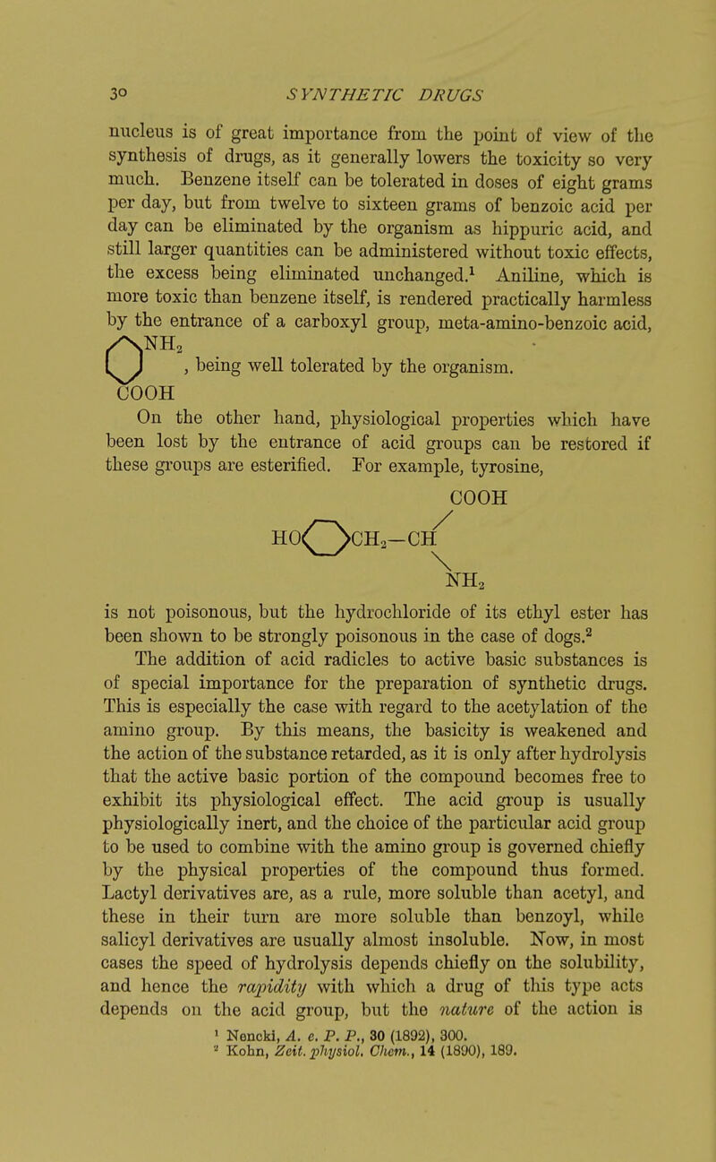 nucleus is of great importance from the point of view of the synthesis of drugs, as it generally lowers the toxicity so very much. Benzene itself can be tolerated in doses of eight grams per day, but from twelve to sixteen grams of benzoic acid per day can be eliminated by the organism as hippuric acid, and still larger quantities can be administered without toxic effects, the excess being eliminated unchanged.1 Aniline, which is more toxic than benzene itself, is rendered practically harmless by the entrance of a carboxyl group, meta-amino-benzoic acid, 0NH2 , being well tolerated by the organism. COOH On the other hand, physiological properties which have been lost by the entrance of acid groups can be restored if these groups are esterified. For example, tyrosine, COOH HO^ScH2—OH NH2 is not poisonous, but the hydrochloride of its ethyl ester has been shown to be strongly poisonous in the case of dogs.2 The addition of acid radicles to active basic substances is of special importance for the preparation of synthetic drugs. This is especially the case with regard to the acetylation of the amino group. By this means, the basicity is weakened and the action of the substance retarded, as it is only after hydrolysis that the active basic portion of the compound becomes free to exhibit its physiological effect. The acid group is usually physiologically inert, and the choice of the particular acid group to be used to combine with the amino group is governed chiefly by the physical properties of the compound thus formed. Lactyl derivatives are, as a rule, more soluble than acetyl, and these in their turn are more soluble than benzoyl, while salicyl derivatives are usually almost insoluble. Now, in most cases the speed of hydrolysis depends chiefly on the solubility, and hence the rapidity with which a drug of this type acts depends on the acid group, but the nature of the action is 1 Nencki, A. e. P. P., 30 (1892), 300.  Kohn, Zcit. physiol. Chem., 14 (1890), 189.