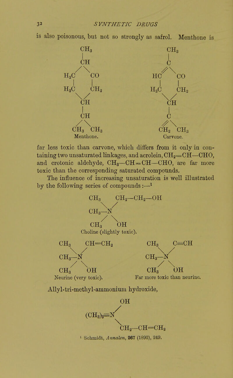 is also poisonous, but not so strongly as safrol. Menthone is CH3 CH3 I I CH C H2C CO HC CO II II H2C CH2 H3C CH2 CH CH I I CH C /\ S\ CH3 CH3 CH2 CH3 Menthone. Carvone. far less toxic than carvone, which differs from it only in con- taining two unsaturated linkages, and acrolein, CH2=CH—CHO, and crotonic aldehyde, CH8—CH=CH—CHO, are far more toxic than the corresponding saturated compounds. The influence of increasing unsaturation is well illustrated by the following series of compounds :—1 CH3 CH2—CH2—OH \ / CH3—N / \ CH3 OH Choline (slightly toxic). CH3 CH=CH2 CH3 C=CH \/ \/ CH3—N CH3—N / \ / \ CH3 OH CH3 OH Neurine (very toxic). Far more toxic than neurinc. Allyl-tri-methyl-ammonium hydroxide, OH / (CH3)8=tf CH3—CH=CHa 1 Schmidt, Annalcn, 267 (1892), 249.