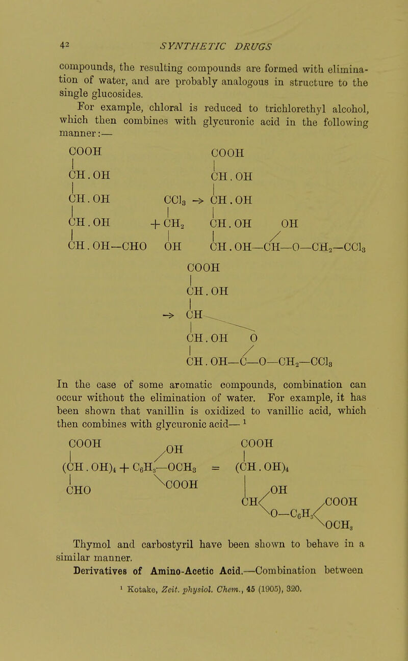 compounds, the resulting compounds are formed with elimina- tion of water, and are probably analogous in structure to the single glucosides. For example, chloral is reduced to trichlorethyl alcohol, which then combines with glycuronic acid in the following manner:— COOH COOH I I CH.OH CH.OH I I CH.OH CC13 -> CH.OH I I I CH.OH +CH2 CH.OH OH I 11/ CH. OH—CHO OH CH . OH—CH—0—CH2—CC13 COOH I CH.OH I -> CH ^ CH. OH^^O I / CH. OH—0—0—CH2—CC13 In the case of some aromatic compounds, combination can occur without the elimination of water. For example, it has been shown that vanillin is oxidized to vanillic acid, which then combines with glycuronic acid—1 COOH ™ COOH (CH. 0H)4 + C6H3—OCH3 = (CH. 0H)4 lH0 \C00H I 0H CH< .COOH \0_C6H3< \OCHs Thymol and carbostyril have been shown to behave in a similar manner. Derivatives of Amino-Acetic Acid.—Combination between 1 Kotake, Zeit. physiol. Chem., 45 (1905), 320.