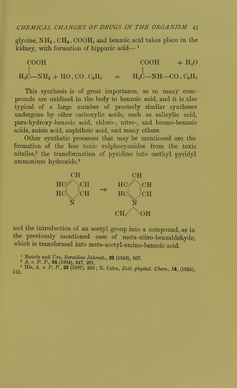 glycine, NHa. CHa. COOH, and benzoic acid takes place in the kidney, with formation of hippuric acid—1 COOH COOH + H20 I I H2C—NH2 + HO. CO. C6H5 = H2C—NH—CO. C6H5 This synthesis is of great importance, as so many com- pounds are oxidized in the body to benzoic acid, and it is also typical of a large number of precisely similar syntheses undergone by other carboxylic acids, such as salicylic acid, para-hydroxy-benzoic acid, chloro-, nitro-, and bromo-benzoic acids, anisic acid, naphthoic acid, and many others. Other synthetic processes that may be mentioned are the formation of the less toxic sulphocyanides from the toxic nitriles,2 the transformation of pyridine into methyl pyridyl ammonium hydroxide,3 CH CH HC/NCH HC/\CH HC^JcH HC^JcH N N ch/^oh and the introduction of an acetyl group into a compound, as in the^ previously mentioned case of meta-nitro-benzaldehyde, which is transformed into meta-acetyl-amino-benzoic acid. 1 Boucis and Ure, Berzelius Jahresb., 22 (1843), 567. 2 A. e. P. P., 34 (1894), 247, 281. 1123 HiS' A' 6' P' P 22 (1887)' 253; R °0hn' Zeit Physio1 Chem., 18, (1894),