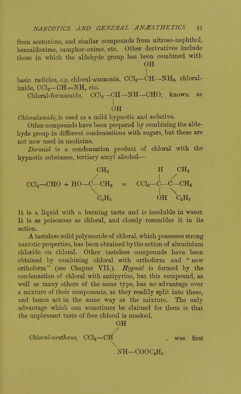 from acetoxirne, and similar compounds from nitroso-naphthol, benzaldoxime, camphor-oxime, etc. Other derivatives include those in which the aldehyde group has been combined with OH basic radicles, e.g. chloral-ammonia, CC13—CH—NH2, chloral- imide, CC13—CH=NH, etc. Chloral-formamide, CCl3—CH—NH—CHO, known as OH Chloralamide, is used as a mild hypnotic and sedative. Other compounds have been prepared by combining the alde- hyde group in different condensations with sugars, but these are not now used in medicine. Dormiol is a condensation product of chloral with the hypnotic substance, tertiary amyl alcohol— CH3 H CH3 / I / CC13—CHO 4- HO—C—CH3 = CC13—C—C—CH8 \ I \ _ C2H5 OH C2H5 It is a liquid with a burning taste and is insoluble in water. It is as poisonous as chloral, and closely resembles it in its action. A tasteless solid polymeride of chloral, which possesses strong narcotic properties, has been obtained by the action of aluminium chloride on chloral. Other tasteless compounds have been obtained by combining chloral with orthoform and  new orthoform (see Chapter VII.). Hypnal is formed by the condensation of chloral with antipyrine, but this compound, as well as many others of the same type, has no advantage over a mixture of their components, as they readily split into these, and hence act in the same way as the mixture. The only advantage which can sometimes be claimed for them is that the unpleasant taste of free chloral is masked. OH / Chloral-urethane, CC13—CH , was first \ NH—COOCjHg