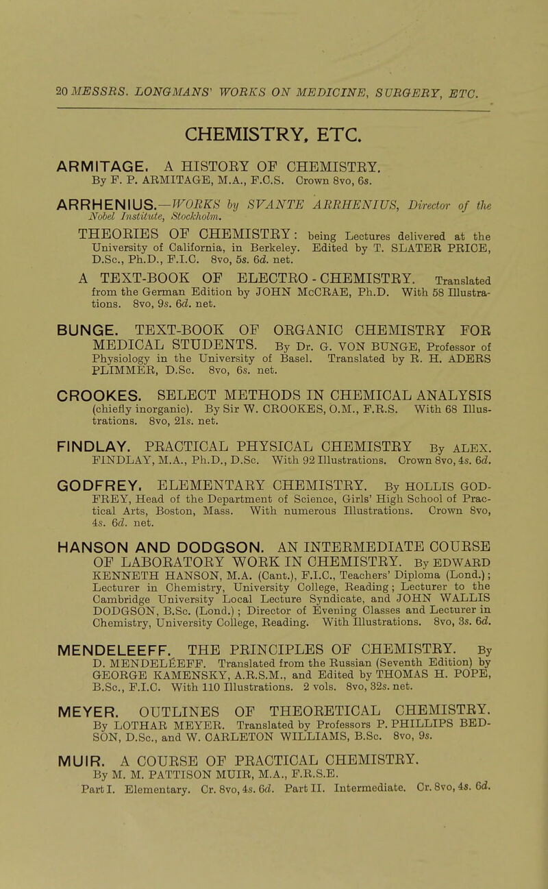 CHEMISTRY, ETC. ARMITAGE. A HISTOEY OF CHEMISTEY. By F. P. ARMITAGE, M.A., F.O.S. Crown 8vo, 6s. ARRHENIUS. — WORKS by SVANTE ARRHENIUS, Director of the Nobel Institute, Stockholm. THBOEIES OF CHEMISTEY: being Lectures delivered at the University of California, in Berkeley. Edited by T. SLATER PRICE, D.Sc, Ph.D., F.I.C. 8vo, 5s. 6d. net. A TEXT-BOOK OF ELECTEO - CHEMISTEY. Translated from the German Edition by JOHN McCRAE, Ph.D. With 58 Illustra- tions. 8vo, 9s. 6<2. net. BUNGE. TEXT-BOOK OF OBGANIC CHEMISTEY FOE MEDICAL STUDENTS. By Dr. G. VON BUNGE, Professor of Physiology in the University of Basel. Translated by R. H. ADERS PLIMMER, D.Sc. 8vo, 6s. net. CROOKES. SELECT METHODS IN CHEMICAL ANALYSIS (chiefly inorganic). By Sir W. CROOKES, O.M., F.R.S. With 68 Illus- trations. 8vo, 21s. net. FINDLAY. PEACTICAL PHYSICAL CHEMISTEY By ALEX. FINDLAY, M.A., Ph.D., D.Sc. With 92 Illustrations. Crown 8vo, 4s. 6d. GODFREY. ELEMENTAEY CHEMISTEY. By HOLLIS GOD- FREY, Head of the Department of Science, Girls' High School of Prac- tical Arts, Boston, Mass. With numerous Illustrations. Crown 8vo, 4s. 6d. net. HANSON AND DODGSON. AN INTEEMEDIATE COUESE OF LABOEATOEY WOEK IN CHEMISTEY. By EDWARD KENNETH HANSON, M.A. (Cant.), F.I.C, Teachers' Diploma (Lond.); Lecturer in Chemistry, University College, Reading; Lecturer to the Cambridge University Local Lecture Syndicate, and JOHN WALLIS DODGSON, B.Sc. (Lond.) ; Director of Evening Classes and Lecturer in Chemistry, University College, Reading. With Illustrations. 8vo, 3s. 6d. MENDELEEFF. THE PEINCIPLES OF CHEMISTEY. By D. MENDELEEFF. Translated from the Russian (Seventh Edition) by GEORGE KAMENSKY, A.R.S.M., and Edited by THOMAS H. POPE, B.Sc, F.I.C. With 110 Illustrations. 2 vols. 8vo, 32s. net. MEYER. OUTLINES OF THEOEETICAL CHEMISTEY. By LOTHAR MEYER. Translated by Professors P. PHILLIPS BED- SON, D.Sc, and W. CARLETON WILLIAMS, B.Sc. 8vo, 9s. MUIR. A COUESE OF PEACTICAL CHEMISTEY. By M. M. PATTISON MUIR, M.A., FR.S.E. Part I. Elementary. Cr. 8vo, 4s. 6d. Part II. Intermediate. Cr. 8vo, 4s. 6d.