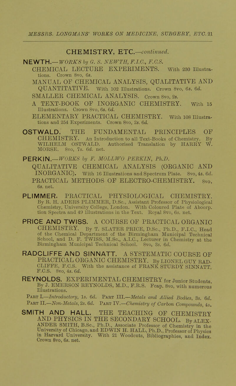 CHEMISTRY, ETC.—continued. NEWTH.— WORKS by G. S. NEWTH, F.I.C., F.C.S. CHEMICAL LECTUEE EXPEEIMENTS. With 230 Illustra- tions. Crown 8vo, 6s. MANUAL OF CHEMICAL ANALYSIS, QUALITATIVE AND QUANTITATIVE. With 102 Illustrations. Grown 8vo, 6s. 6d. SMALLEE CHEMICAL ANALYSIS. Crown 8vo, 2s. A TEXT-BOOK OF INOEGANIC CHEMISTEY. With 15 Illustrations. Grown 8vo, 6s. 6d. ELEMENTAEY PEACTICAL CHEMISTEY. With 108 Illustra- tions and 254 Experiments. Crown 8vo, 2s. 6d. OSTWALD, THE FUNDAMENTAL PEINCIPLES OF CHEMISTEY. An Introduction to all Text-Books of Chemistry. By WILHELM OSTWALD. Authorised Translation by HARRY W. MORSE. 8vo, 7s. 6d. net. PERKIN.— WORKS by F. MOLL WO PERKIN, Ph.D. QUALITATIVE CHEMICAL ANALYSIS (OEGANIC AND INOEGANIC). With 16 Illustrations and Spectrum Plate. 8vo, 4s. 6d. PEACTICAL METHODS OF ELECTEO-CHEMISTEY. 8vo, 6s. net. PLIMMER. PEACTICAL PHYSIOLOGICAL CHEMISTEY. By R. H. ADERS PLIMMER, D.Sc, Assistant Professor of Physiological Chemistry, University College, London. With Coloured Plate of Aboorp. tion Spectra and 49 Illustrations in the Text. Royal 8vo, 6s. net. PRICE AND TWISS. A COUESE OF PEACTICAL OEGANIC CHEMISTEY. By T. SLATER PRICE, D.Sc, Ph.D., P.I.C., Head of the Chemical Department of the Birmingham Municipal Technical School, and D. F. TWISS, M.Sc, A.I.C., Lecturer in Chemistry at the Birmingham Municipal Technical School. 8vo, 3s. 6d. RADCLIFFE AND SINN ATT. A SYSTEMATIC COUESE OF PEACTICAL OEGANIC CHEMISTEY. Bv LIONEL GUY RAD- CLIFFE, F.C.S. With the assistance of FRANK STURDY SINNATT F.C.S. 8vo, 4s. 6d. REYNOLDS. EXPEEIMENTAL CHEMISTEY for Junior Students By J. EMERSON REYNOLDS, M.D., F.R.S. Fcap. 8vo, with numerous Illustrations. Part I.—Introductory, Is. 6d. Part III.—Metals and Allied Bodies, 3s. 6d. Part II.—Non-Metals, 2s. 6d. Part IV.—Chemistry of Carbon Compounds, is. SMITH AND HALL. THE TEACHING OF CHEMISTEY AND PHYSICS IN THE SECONDAEY SCHOOL. By ALEX- ANDER SMITH, B.Sc, Ph.D., Associate Professor of Chemistry in the University of Chicago, and EDWIN H. HALL, Ph.D., Professor of Physics in Harvard University. With 21 Woodcuts, Bibliographies, and Index. Crown 8vo, 6s. net.