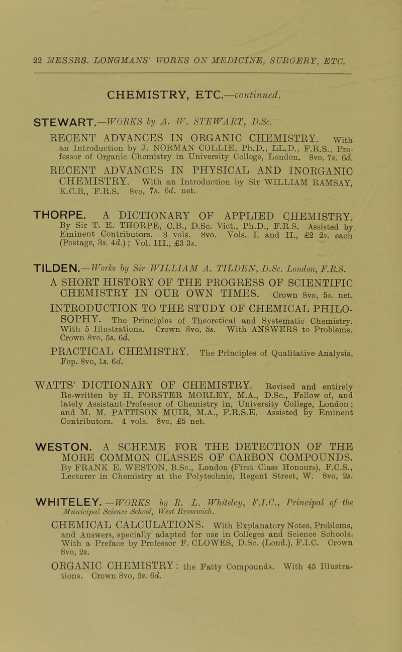 CHEMISTRY, 'ETC.—continued. STEWART.—WORKS by A. W. STEWART, D.Sc. EECENT ADVANCES IN OEGANIC CHEMISTRY, with an Introduction by J. NORMAN COLLIE, Ph.D., LL.D., F.R.S., Pro- fessor of Organic Chemistry in University College, London. 8vo, 7s. 6d. RECENT ADVANCES IN PHYSICAL AND INORGANIC CHEMISTRY. With an Introduction by Sir WILLIAM RAMSAY, K.C.B., F.R.S. 8vo, 7s. 6d. net. THORPE. A DICTIONARY OF APPLIED CHEMISTRY. By Sir T. E. THORPE, C.B., D.Sc. Vict., Ph.D., F.R.S. Assisted by Eminent Contributors. 3 vols. 8vo. Vols. I. and II., £2 2s. each (Postage, 3s. 4cZ.) ; Vol. III., £3 3s. TILDEN. — Works by Sir WILLIAM A. TILDEN, D.Sc. London, F.R.S. A SHORT HISTORY OF THE PROGRESS OF SCIENTIFIC CHEMISTRY IN OUR OWN TIMES. Crown 8vo, 5s. net. INTRODUCTION TO THE STUDY OF CHEMICAL PHILO- SOPHY. The Principles of Theoretical and Systematic Chemistrv. With 5 Illustrations. Crown 8vo, 5s. With ANSWERS to Problems. Crown 8vo, 5s. 6d. PRACTICAL CHEMISTRY. The Principles of Qualitative Analysis. Fcp. 8vo, Is. 6d. WATTS' DICTIONARY OF CHEMISTRY. Revised and entirely Re-written by H. FORSTER MORLEY, M.A., D.Sc, Fellow of, and lately Assistant-Professor of Chemistry in, University College, London ; and M. M. PATTISON MUIR, M.A., F.R.S.E. Assisted by Eminent Contributors. 4 vols. 8vo, £5 net. WESTON. A SCHEME FOR THE DETECTION OF THE MORE COMMON CLASSES OF CARBON COMPOUNDS. By FRANK E. WESTON, B.Sc, London (First Class Honours), F.C.S., Lecturer in Chemistry at the Polytechnic, Regent Street, W. 8vo, 2s. WHITELEY. —WORKS by R. L. Whiteley, F.I.O., Principal of the Municipal Science School, West Bromwich. CHEMICAL CALCULATIONS. With Explanatory Notes, Problems, and Answers, specially adapted for use in Colleges and Science Schools. With a Preface by Professor F. CLOWES, D.Sc. (Lond.), F.I.C. Crown 8vo, 2s. ORGANIC CHEMISTRY : the Fatty Compounds. With 45 Illustra- tions. Crown 8vo, 3s. 6d.