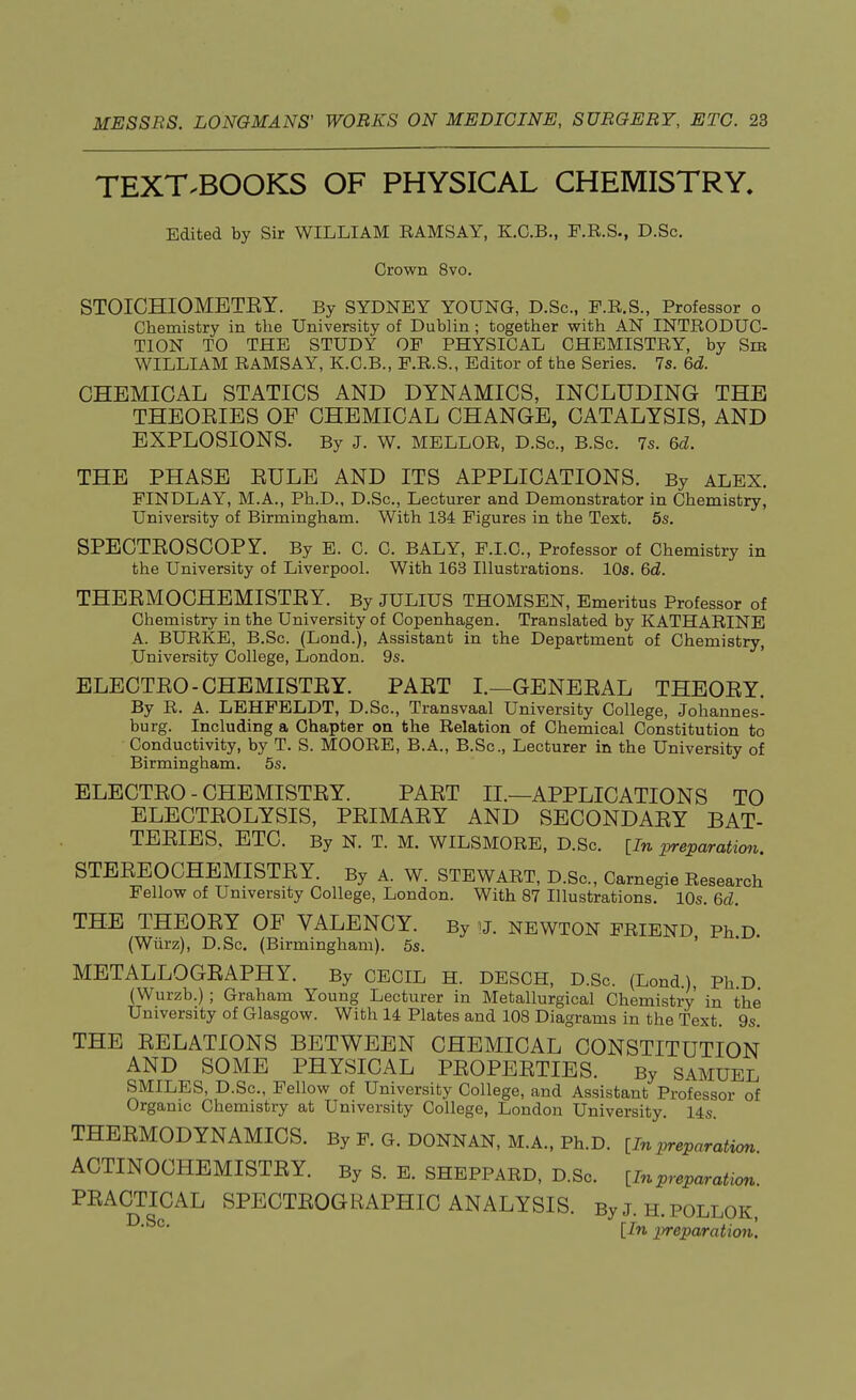 TEXT.BOOKS OF PHYSICAL CHEMISTRY. Edited by Sir WILLIAM EAMSAY, K.O.B., F.R.S., D.Sc. Crown 8vo. STOICHIOMETEY. By SYDNEY YOUNG, D.Sc, F.R.S., Professor o Chemistry in the University of Dublin; together with AN INTRODUC- TION TO THE STUDY OF PHYSICAL CHEMISTRY, by Sib WILLIAM RAMSAY, K.C.B., E.R.S., Editor of the Series. 7s. 6d. CHEMICAL STATICS AND DYNAMICS, INCLUDING THE THEOEIES OF CHEMICAL CHANGE, CATALYSIS, AND EXPLOSIONS. By J. W. MELLOR, D.Sc., B.Sc. 7s. 6d. THE PHASE EULE AND ITS APPLICATIONS. By ALEX. FINDLAY, M.A., Ph.D., D.Sc, Lecturer and Demonstrator in Chemistry, University of Birmingham. With 134 Figures in the Text. 5s. SPECTEOSCOPY. By E. C. C. BALY, F.I.C., Professor of Chemistry in the University of Liverpool. With 163 Illustrations. 10s. 6d. THEEMOCHEMISTEY. By JULIUS THOMSEN, Emeritus Professor of Chemistry in the University of Copenhagen. Translated by KATHARINE A. BURKE, B.Sc. (Lond.), Assistant in the Department of Chemistry, University College, London. 9s. ELECTEO - CHEMISTEY. PAET I.—GENEEAL THEOEY. By R. A. LEHFELDT, D.Sc, Transvaal University College, Johannes- burg. Including a Chapter on the Relation of Chemical Constitution to Conductivity, by T. S. MOORE, B.A., B.Sc, Lecturer in the University of Birmingham. 5s. ELECTEO - CHEMISTEY. PAET II.—APPLICATIONS TO ELECTEOLYSIS, PEIMAEY AND SECONDAEY BAT- TEEIES. ETC. By N. T. M. WILSMORE, D.Sc {In preparation. STEEEOCHEMISTEY. By A. W. STEWART, D.Sc, Carnegie Research Fellow of University College, London. With 87 Illustrations. 10s. 6d. THE THEOEY OF VALENCY. By u. NEWTON FRIEND Ph D. (Wiirz), D.Sc (Birmingham). 5s. METALLOGEAPHY. By CECIL H. DESCH, D.Sc. (Lond.), Ph D (Wurzb.) ; Graham Young Lecturer in Metallurgical Chemistry in the University of Glasgow. With 14 Plates and 108 Diagrams in the Text. 9s. THE EELATIONS BETWEEN CHEMICAL CONSTITUTION AND SOME PHYSICAL PEOPEETIES. By SAMUEL SMILES, D.Sc, Fellow of University College, and Assistant Professor of Organic Chemistry at University College, London University. 14s THEEMODYNAMICS. By F. G. DONNAN, M.A., Ph.D. [In juration ACTINOCHEMISTEY. By S. E. SHEPPARD, D.Sc [Inpreparation PEACTICAL SPECTEOGEAPHIC ANALYSIS. By J. H. POLLOK, D'Sc* [In preparation.