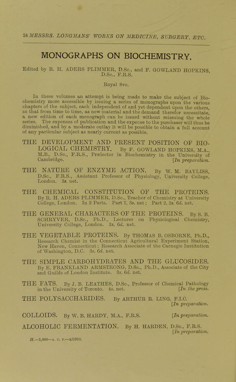 MONOGRAPHS ON BIOCHEMISTRY. Edited by R. H. ADERS PLIMMER, D.Sc, and P. GOWLAND HOPKINS D.Sc, F.R.S. Royal 8vo. In these volumes an attempt is being made to make the subject of Bio- chemistry more accessible by issuing a series of monographs upon the various chapters of the subject, each independent of and yet dependent upon the others so that from time to time, as new material and the demand therefor necessitate', a new edition of each monograph can be issued without reissuing the whole series. The expenses of publication and the expense to the purchaser will thus be diminished, and by a moderate outlay it will be possible to obtain a full account of any particular subject as nearly current as possible. THE DEVELOPMENT AND PBESENT POSITION OF BIO- LOGICAL CHEMISTEY. By P. GOWLAND HOPKINS, M.A., M.B., D.Sc, F.R.S., Prselector in Biochemistry in the University of Cambridge. [In preparation. THE NATUEE OP ENZYME ACTION. By w. M. BAYLISS, D.Sc, F.R.S., Assistant Professor of Physiology, University College, London. 3s. net. THE CHEMICAL CONSTITUTION OF THE PEOTEINS. By R. H. ADERS PLIMMER, D.Sc, Teacher of Chemistry at University College, London. In 2 Parts. Part 1, 3s. net; Part 2, 2s. 6d. net. THE GENEEAL CHAEACTEES OF THE PEOTEINS. By S. B. SCHRYVER, D.Sc, Ph.D., Lecturer on Physiological Chemistry, University College, London. 2s. 6d. net. THE VEGETABLE PEOTEINS. By THOMAS B. OSBORNE, Ph.D., Research Chemist in the Connecticut Agricultural Experiment Station, New Haven, Connecticut; Research Associate of the Carnegie Institution of Washington, D.C. 3s. 6d. net. THE SIMPLE CAEBOHYDEATES AND THE GLUCOSIDES. By E. FRANKLAND ARMSTRONG, D.Sc, Ph.D., Associate of the City and Guilds of London Institute. 3s. 6d. net. THE FATS. By J. B. LEATHES, D.Sc, Professor of Chemical Pathology in the University of Toronto. 4s. net. [In the press. THE POLYSACCHAEIDES. By ARTHUR R. LING, F.I.C. [In preparation. COLLOIDS. By W. B. HARDY, M.A., F.R.S. [In preparation. ALCOHOLIC FEEMENTATION. By H. HARDEN, D.Sc, F.R.S. [In preparation.