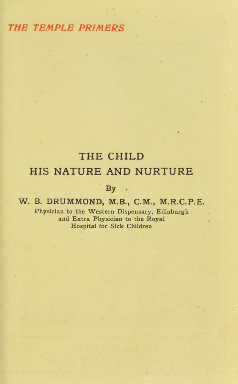 THE TEMPLE PRIMERS THE CHILD HIS NATURE AND NURTURE By * W. B. DRUMMOND, M.B., CM., M.R.C.P.E. Physician to the Western Dispensary, Edinburgh and Extra Physician to the Royal Hospital for Sick Children